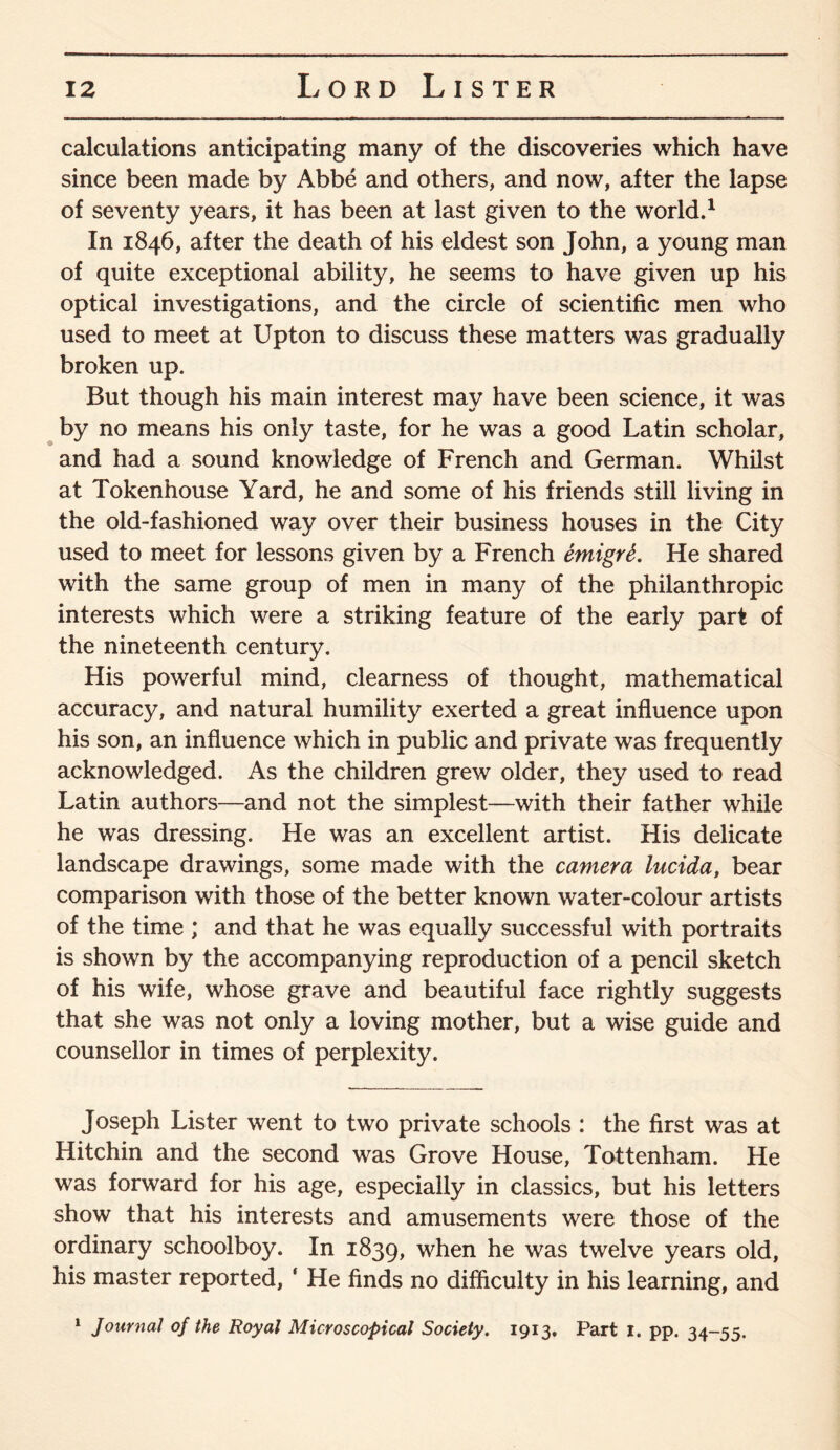 calculations anticipating many of the discoveries which have since been made by Abbe and others, and now, after the lapse of seventy years, it has been at last given to the world.1 In 1846, after the death of his eldest son John, a young man of quite exceptional ability, he seems to have given up his optical investigations, and the circle of scientific men who used to meet at Upton to discuss these matters was gradually broken up. But though his main interest may have been science, it was by no means his only taste, for he was a good Latin scholar, and had a sound knowledge of French and German. Whilst at Tokenhouse Yard, he and some of his friends still living in the old-fashioned way over their business houses in the City used to meet for lessons given by a French emigrS. He shared with the same group of men in many of the philanthropic interests which were a striking feature of the early part of the nineteenth century. His powerful mind, clearness of thought, mathematical accuracy, and natural humility exerted a great influence upon his son, an influence which in public and private was frequently acknowledged. As the children grew older, they used to read Latin authors—and not the simplest—with their father while he was dressing. He was an excellent artist. His delicate landscape drawings, some made with the camera lucida, bear comparison with those of the better known water-colour artists of the time ; and that he was equally successful with portraits is shown by the accompanying reproduction of a pencil sketch of his wife, whose grave and beautiful face rightly suggests that she was not only a loving mother, but a wise guide and counsellor in times of perplexity. Joseph Lister went to two private schools : the first was at Hitchin and the second was Grove House, Tottenham. He was forward for his age, especially in classics, but his letters show that his interests and amusements were those of the ordinary schoolboy. In 1839, when he was twelve years old, his master reported, * He finds no difficulty in his learning, and 1 Journal of the Royal Microscopical Society. 1913. Part 1. pp. 34-55.