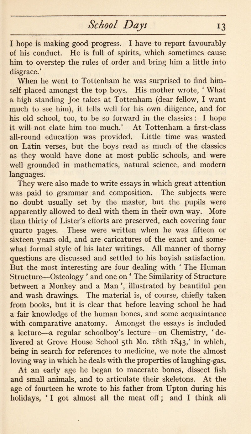 School Days 13 I hope is making good progress. I have to report favourably of his conduct. He is full of spirits, which sometimes cause him to overstep the rules of order and bring him a little into disgrace/ When he went to Tottenham he was surprised to find him¬ self placed amongst the top boys. His mother wrote, ‘ What a high standing Joe takes at Tottenham (dear fellow, I want much to see him), it tells well for his own diligence, and for his old school, too, to be so forward in the classics : I hope it will not elate him too much/ At Tottenham a first-class all-round education was provided. Little time was wasted on Latin verses, but the boys read as much of the classics as they would have done at most public schools, and were well grounded in mathematics, natural science, and modern languages. They were also made to write essays in which great attention was paid to grammar and composition. The subjects were no doubt usually set by the master, but the pupils were apparently allowed to deal with them in their own way. More than thirty of Lister's efforts are preserved, each covering four quarto pages. These were written when he was fifteen or sixteen years old, and are caricatures of the exact and some¬ what formal style of his later writings. All manner of thorny questions are discussed and settled to his boyish satisfaction. But the most interesting are four dealing with ‘ The Human Structure—Osteology ' and one on 1 The Similarity of Structure between a Monkey and a Man \ illustrated by beautiful pen and wash drawings. The material is, of course, chiefly taken from books, but it is clear that before leaving school he had a fair knowledge of the human bones, and some acquaintance with comparative anatomy. Amongst the essays is included a lecture—a regular schoolboy's lecture—on Chemistry, 4 de¬ livered at Grove House School 5th Mo. 18th 1843/ in which, being in search for references to medicine, we note the almost loving way in which he deals with the properties of laughing-gas. At an early age he began to macerate bones, dissect fish and small animals, and to articulate their skeletons. At the age of fourteen he wrote to his father from Upton during his holidays, 41 got almost all the meat off; and I think all