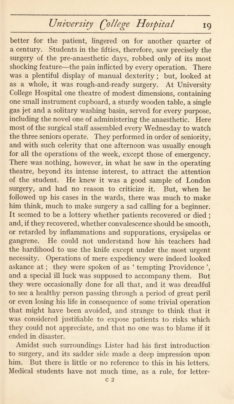 University Qollege Hospital better for the patient, lingered on for another quarter of a century. Students in the fifties, therefore, saw precisely the surgery of the pre-anaesthetic days, robbed only of its most shocking feature—the pain inflicted by every operation. There was a plentiful display of manual dexterity ; but, looked at as a whole, it was rough-and-ready surgery. At University College Hospital one theatre of modest dimensions, containing one small instrument cupboard, a sturdy wooden table, a single gas jet and a solitary washing basin, served for every purpose, including the novel one of administering the anaesthetic. Here most of the surgical staff assembled every Wednesday to watch the three seniors operate. They performed in order of seniority, and with such celerity that one afternoon was usually enough for all the operations of the week, except those of emergency. There was nothing, however, in what he saw in the operating theatre, beyond its intense interest, to attract the attention of the student. He knew it was a good sample of London surgery, and had no reason to criticize it. But, when he followed up his cases in the wards, there was much to make him think, much to make surgery a sad calling for a beginner. It seemed to be a lottery whether patients recovered or died ; and, if they recovered, whether convalescence should be smooth, or retarded by inflammations and suppurations, erysipelas or gangrene. He could not understand how his teachers had the hardihood to use the knife except under the most urgent necessity. Operations of mere expediency were indeed looked askance at; they were spoken of as ‘ tempting Providence \ and a special ill luck was supposed to accompany them. But they were occasionally done for all that, and it was dreadful to see a healthy person passing through a period of great peril or even losing his life in consequence of some trivial operation that might have been avoided, and strange to think that it was considered justifiable to expose patients to risks which they could not appreciate, and that no one was to blame if it ended in disaster. Amidst such surroundings Lister had his first introduction to surgery, and its sadder side made a deep impression upon him. But there is little or no reference to this in his letters. Medical students have not much time, as a rule, for letter-