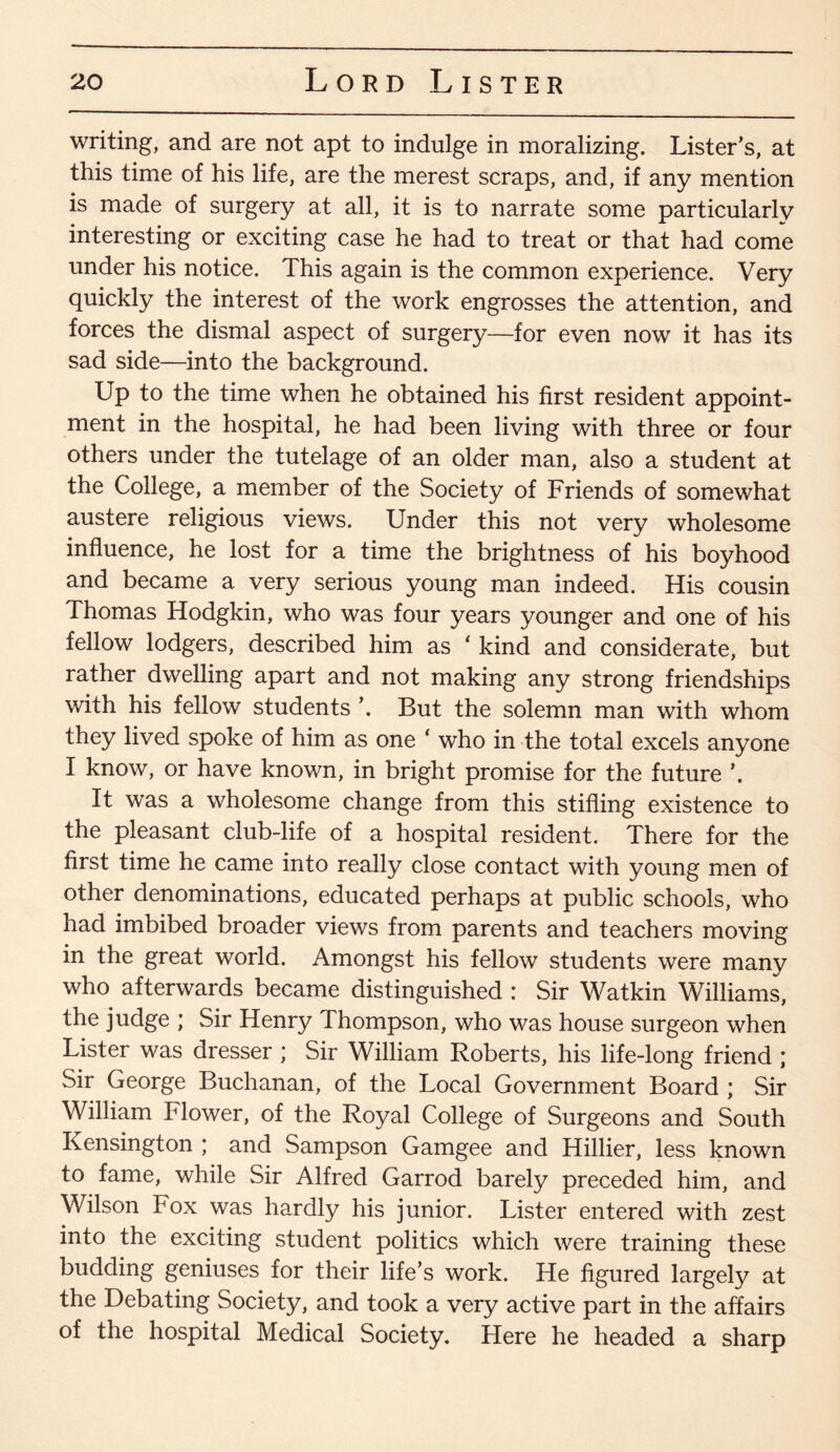 writing, and are not apt to indulge in moralizing. Lister’s, at this time of his life, are the merest scraps, and, if any mention is made of surgery at all, it is to narrate some particularly interesting or exciting case he had to treat or that had come under his notice. This again is the common experience. Very quickly the interest of the work engrosses the attention, and forces the dismal aspect of surgery—for even now it has its sad side—into the background. Up to the time when he obtained his first resident appoint¬ ment in the hospital, he had been living with three or four others under the tutelage of an older man, also a student at the College, a member of the Society of Friends of somewhat austere religious views. Under this not very wholesome influence, he lost for a time the brightness of his boyhood and became a very serious young man indeed. His cousin Thomas Hodgkin, who was four years younger and one of his fellow lodgers, described him as ‘ kind and considerate, but rather dwelling apart and not making any strong friendships with his fellow students ’. But the solemn man with whom they lived spoke of him as one ‘ who in the total excels anyone I know, or have known, in bright promise for the future It was a wholesome change from this stifling existence to the pleasant club-life of a hospital resident. There for the first time he came into really close contact with young men of other denominations, educated perhaps at public schools, who had imbibed broader views from parents and teachers moving in the great world. Amongst his fellow students were many who afterwards became distinguished : Sir Watkin Williams, the judge ; Sir Henry Thompson, who was house surgeon when Lister was dresser ; Sir William Roberts, his life-long friend ; Sir George Buchanan, of the Local Government Board ; Sir William Flower, of the Royal College of Surgeons and South Kensington ; and Sampson Gamgee and Hillier, less known to fame, while Sir Alfred Garrod barely preceded him, and Wilson Fox was hardly his junior. Lister entered with zest into the exciting student politics which were training these budding geniuses for their life’s work. He figured largely at the Debating Society, and took a very active part in the affairs of the hospital Medical Society. Here he headed a sharp