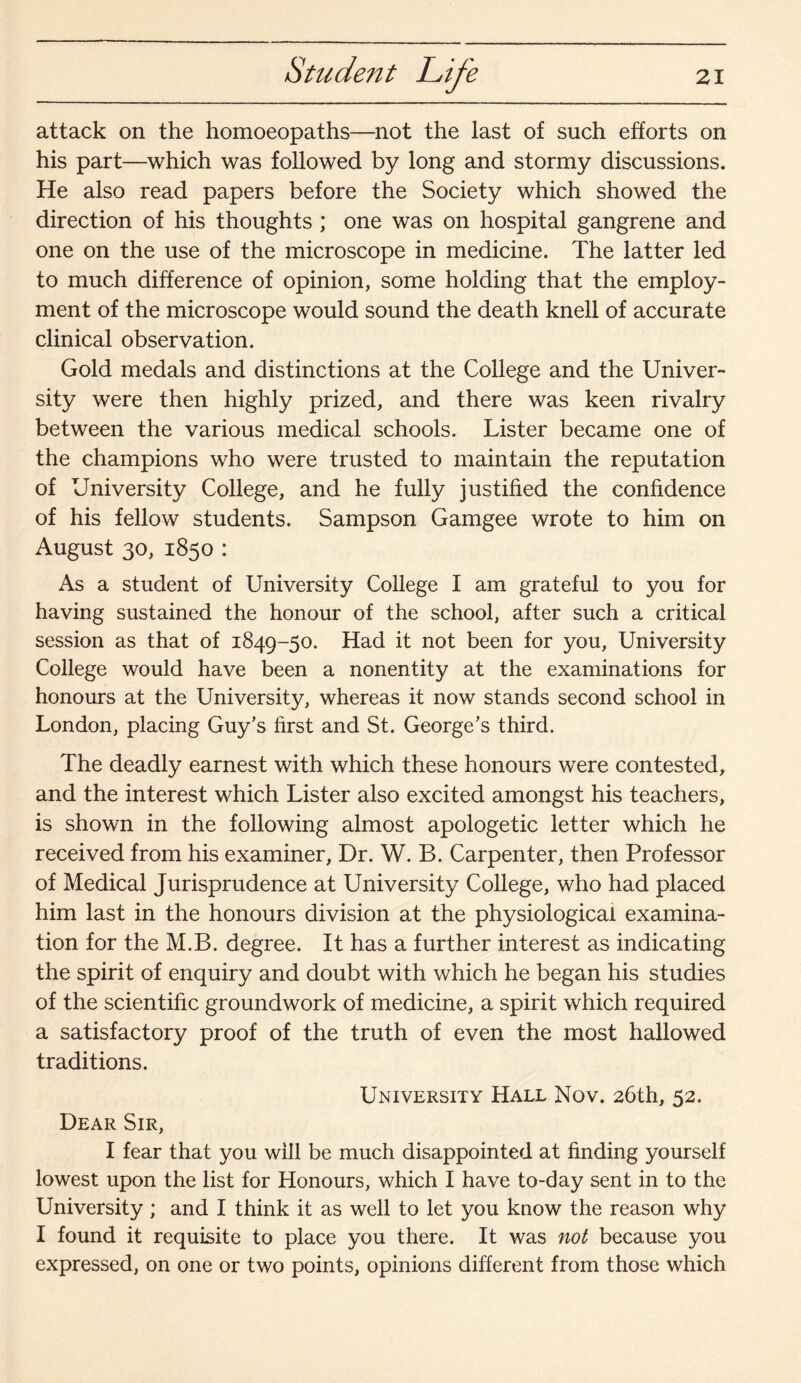 attack on the homoeopaths—not the last of such efforts on his part—which was followed by long and stormy discussions. He also read papers before the Society which showed the direction of his thoughts ; one was on hospital gangrene and one on the use of the microscope in medicine. The latter led to much difference of opinion, some holding that the employ¬ ment of the microscope would sound the death knell of accurate clinical observation. Gold medals and distinctions at the College and the Univer¬ sity were then highly prized, and there was keen rivalry between the various medical schools. Lister became one of the champions who were trusted to maintain the reputation of University College, and he fully justified the confidence of his fellow students. Sampson Gamgee wrote to him on August 30, 1850 : As a student of University College I am grateful to you for having sustained the honour of the school, after such a critical session as that of 1849-50. Had it not been for you, University College would have been a nonentity at the examinations for honours at the University, whereas it now stands second school in London, placing Guy’s first and St. George’s third. The deadly earnest with which these honours were contested, and the interest which Lister also excited amongst his teachers, is shown in the following almost apologetic letter which he received from his examiner, Dr. W. B. Carpenter, then Professor of Medical Jurisprudence at University College, who had placed him last in the honours division at the physiological examina¬ tion for the M.B. degree. It has a further interest as indicating the spirit of enquiry and doubt with which he began his studies of the scientific groundwork of medicine, a spirit which required a satisfactory proof of the truth of even the most hallowed traditions. University Hall Nov. 26th, 52. Dear Sir, I fear that you will be much disappointed at finding yourself lowest upon the list for Honours, which I have to-day sent in to the University ; and I think it as well to let you know the reason why I found it requisite to place you there. It was not because you expressed, on one or two points, opinions different from those which