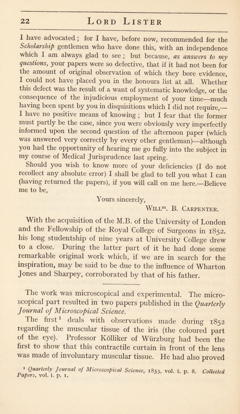 I have advocated ; for I have, before now, recommended for the Scholarship gentlemen who have done this, with an independence which I am always glad to see * but because, as answers to my questions, your papers were so defective, that if it had not been for the amount of original observation of which they bore evidence, I could not have placed you in the honours list at all. Whether this defect was the result of a want of systematic knowledge, or the consequence of the injudicious employment of your time—much having been spent by you in disquisitions which I did not require,— I have no positive means of knowing ; but I fear that the former must partly be the case, since you were obviously very imperfectly informed upon the second question of the afternoon paper (which was answered very correctly by every other gentleman)—although you had the opportunity of hearing me go fully into the subject in my course of Medical Jurisprudence last spring. Should you wish to know more of your deficiencies (I do not recollect any absolute error) I shall be glad to tell you what I can (having returned the papers), if you will call on me here.—Believe me to be, Yours sincerely, Will111. B. Carpenter. With the acquisition of the M.B. of the University of London and the Fellowship of the Royal College of Surgeons in 1852, his long studentship of nine years at University College drew to a close. During the latter part of it he had done some remarkable original work which, if we are in search for the inspiration, may be said to be due to the influence of Wharton Jones and Sharpey, corroborated by that of his father. The work was microscopical and experimental. The micro¬ scopical part resulted in two papers published in the Quarterly Journal of Microscopical Science. The first1 deals with observations made during 1852 regarding the muscular tissue of the iris (the coloured part of the eye). Professor Kolliker of Wurzburg had been the first to show that this contractile curtain in front of the lens was made of involuntary muscular tissue. He had also proved 1 Quarterly Journal of Microscopical Science, 1853, vol. i. p. 8. Collected Papers, vol. i. p. 1.