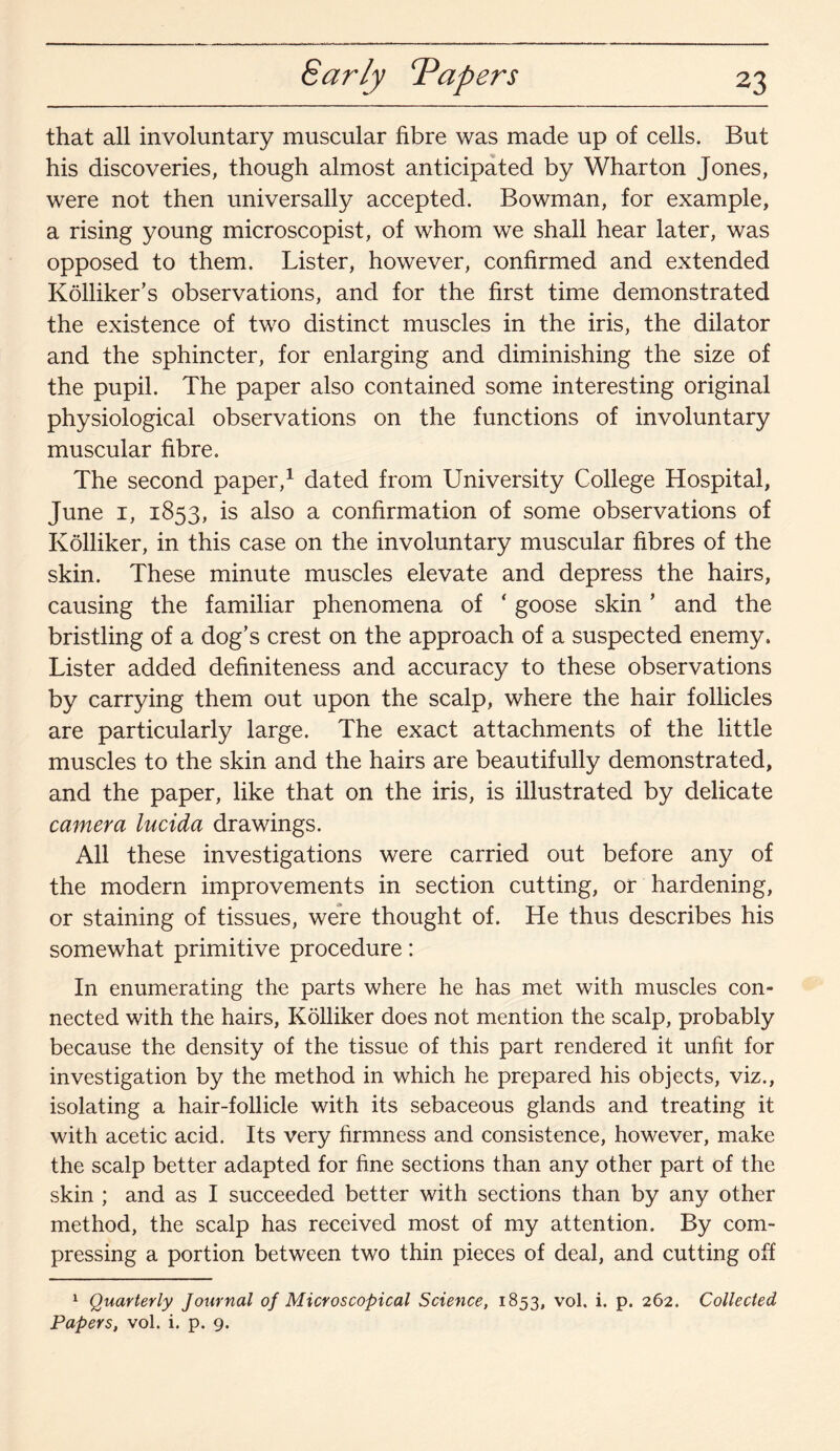 Early Tapers that all involuntary muscular fibre was made up of cells. But his discoveries, though almost anticipated by Wharton Jones, were not then universally accepted. Bowman, for example, a rising young microscopist, of whom we shall hear later, was opposed to them. Lister, however, confirmed and extended Kolliker’s observations, and for the first time demonstrated the existence of two distinct muscles in the iris, the dilator and the sphincter, for enlarging and diminishing the size of the pupil. The paper also contained some interesting original physiological observations on the functions of involuntary muscular fibre. The second paper,1 dated from University College Hospital, June 1, 1853, is also a confirmation of some observations of Kolliker, in this case on the involuntary muscular fibres of the skin. These minute muscles elevate and depress the hairs, causing the familiar phenomena of ‘ goose skin ’ and the bristling of a dog's crest on the approach of a suspected enemy. Lister added definiteness and accuracy to these observations by carrying them out upon the scalp, where the hair follicles are particularly large. The exact attachments of the little muscles to the skin and the hairs are beautifully demonstrated, and the paper, like that on the iris, is illustrated by delicate camera lucida drawings. All these investigations were carried out before any of the modern improvements in section cutting, or hardening, or staining of tissues, were thought of. He thus describes his somewhat primitive procedure: In enumerating the parts where he has met with muscles con¬ nected with the hairs, Kolliker does not mention the scalp, probably because the density of the tissue of this part rendered it unfit for investigation by the method in which he prepared his objects, viz., isolating a hair-follicle with its sebaceous glands and treating it with acetic acid. Its very firmness and consistence, however, make the scalp better adapted for fine sections than any other part of the skin ; and as I succeeded better with sections than by any other method, the scalp has received most of my attention. By com¬ pressing a portion between two thin pieces of deal, and cutting off 1 Quarterly Journal of Microscopical Science, 1853, vol. i. p. 262. Collected Papers, vol. i. p. 9.