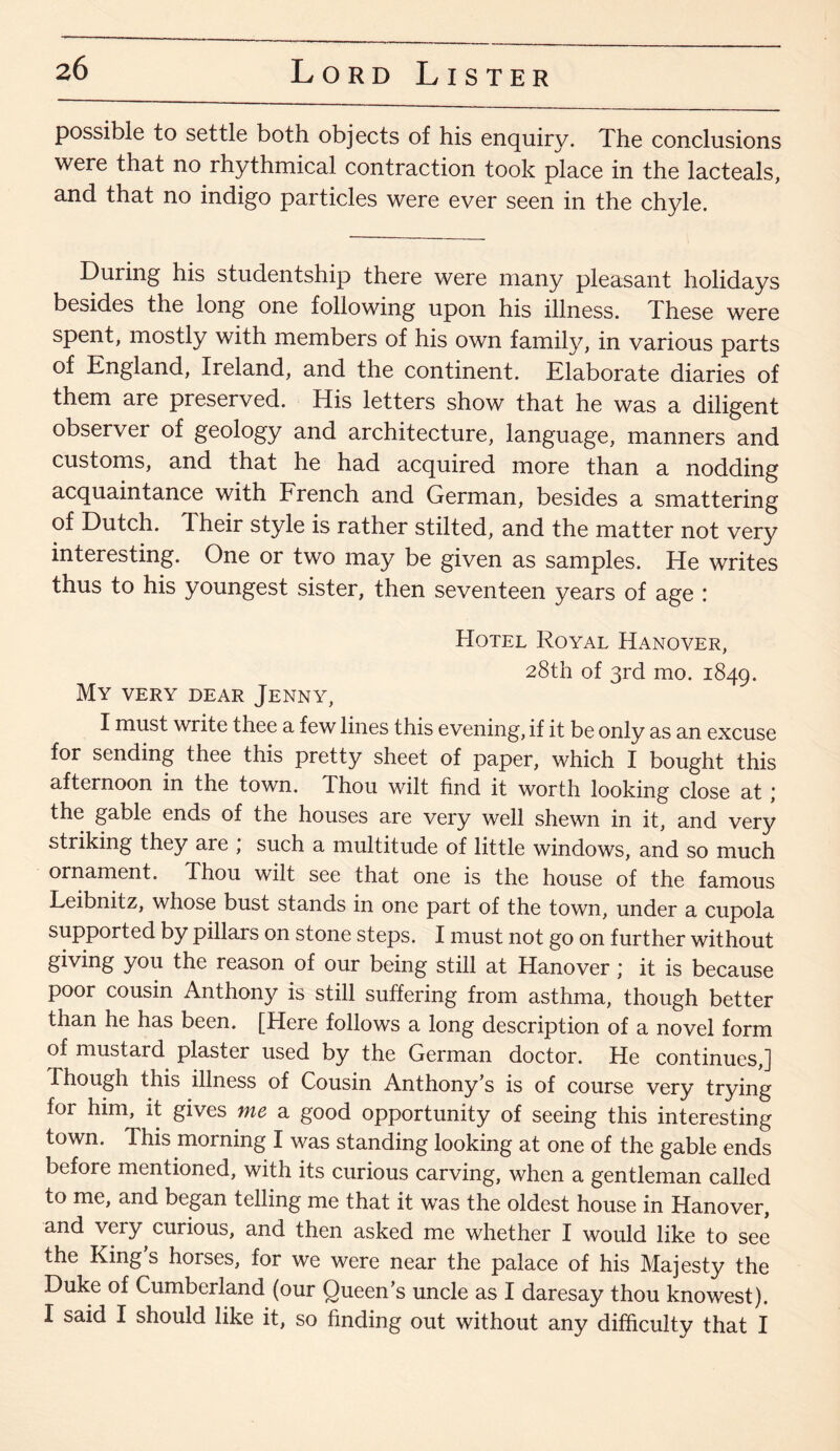 possible to settle both objects of his enquiry. The conclusions were that no rhythmical contraction took place in the lacteals, and that no indigo particles were ever seen in the chyle. During his studentship there were many pleasant holidays besides the long one following upon his illness. These were spent, mostly with members of his own family, in various parts of England, Ireland, and the continent. Elaborate diaries of them are preserved. His letters show that he was a diligent observer of geology and architecture, language, manners and customs, and that he had acquired more than a nodding acquaintance with French and German, besides a smattering of Dutch. Their style is rather stilted, and the matter not very interesting. One or two may be given as samples. He writes thus to his youngest sister, then seventeen years of age : Hotel Royal Hanover, 28th of 3rd mo. 1849. My very dear Jenny, I must write thee a few lines this evening, if it be only as an excuse for sending thee this pretty sheet of paper, which I bought this afternoon in the town. Thou wilt find it worth looking close at ; the gable ends of the houses are very well shewn in it, and very striking they are , such a multitude of little windows, and so much ornament. Thou wilt see that one is the house of the famous Leibnitz, whose bust stands in one part of the town, under a cupola supported by pillars on stone steps. I must not go on further without giving you the reason of our being still at Hanover; it is because poor cousin Anthony is still suffering from asthma, though better than he has been. [Here follows a long description of a novel form of mustard plaster used by the German doctor. He continues,] Though this illness of Cousin Anthony’s is of course very trying for him, it gives me a good opportunity of seeing this interesting town. This morning I was standing looking at one of the gable ends before mentioned, with its curious carving, when a gentleman called to me, and began telling me that it was the oldest house in Hanover, and very curious, and then asked me whether I would like to see the King s horses, for we were near the palace of his Majesty the Duke of Cumberland (our Queen’s uncle as I daresay thou knowest). I said I should like it, so finding out without any difficulty that I
