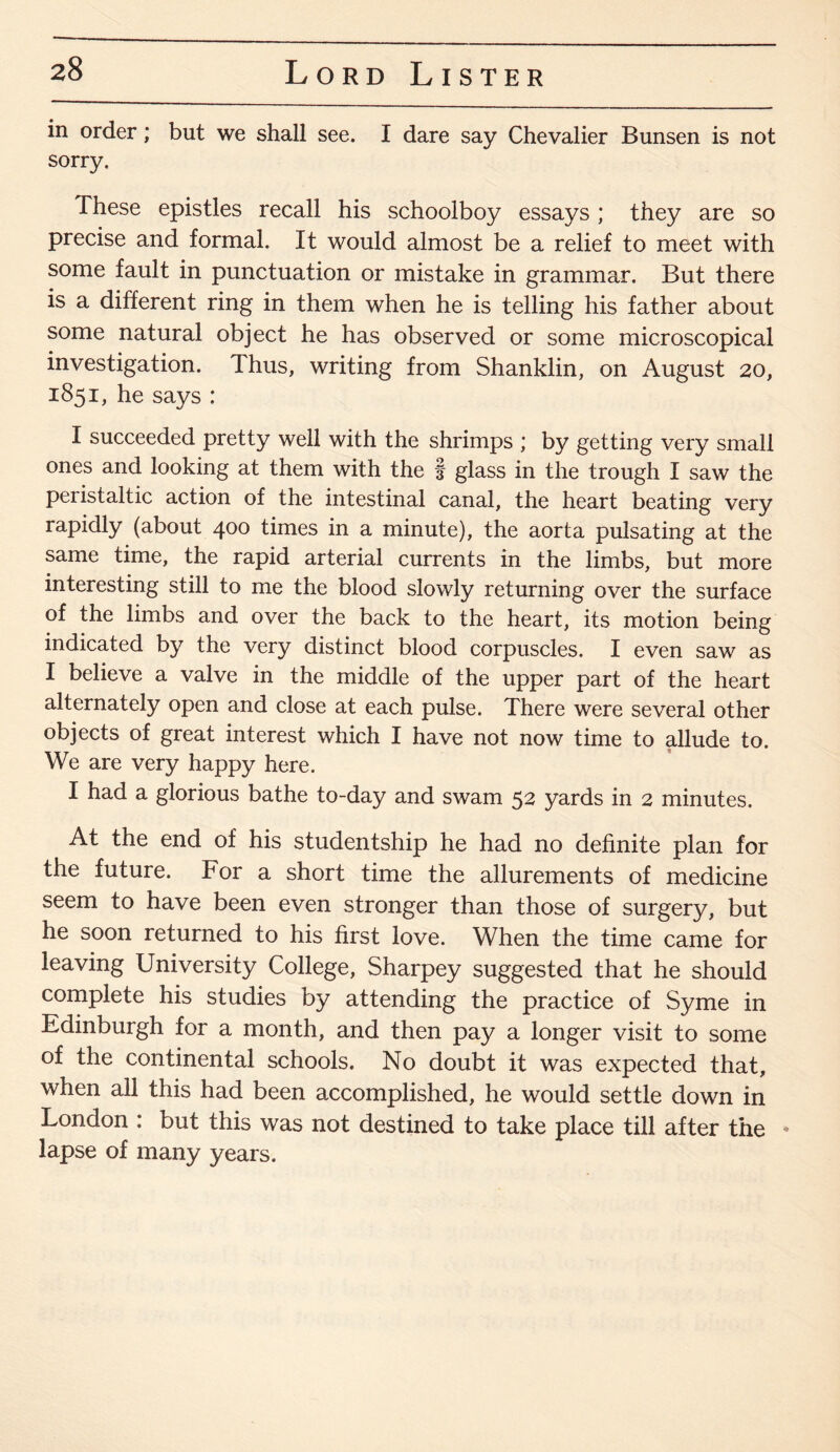 in order; but we shall see. I dare say Chevalier Bunsen is not sorry. These epistles recall his schoolboy essays; they are so precise and formal. It would almost be a relief to meet with some fault in punctuation or mistake in grammar. But there is a different ring in them when he is telling his father about some natural object he has observed or some microscopical investigation. Thus, writing from Shanklin, on August 20, 1851, he says : I succeeded pretty well with the shrimps ; by getting very small ones and looking at them with the f glass in the trough I saw the peristaltic action of the intestinal canal, the heart beating very rapidly (about 400 times in a minute), the aorta pulsating at the same time, the rapid arterial currents in the limbs, but more interesting still to me the blood slowly returning over the surface of the limbs and over the back to the heart, its motion being indicated by the very distinct blood corpuscles. I even saw as I believe a valve in the middle of the upper part of the heart alternately open and close at each pulse. There were several other objects of great interest which I have not now time to allude to. We are very happy here. I had a glorious bathe to-day and swam 52 yards in 2 minutes. At the end of his studentship he had no definite plan for the future. For a short time the allurements of medicine seem to have been even stronger than those of surgery, but he soon returned to his first love. When the time came for leaving University College, Sharpey suggested that he should complete his studies by attending the practice of Syme in Edinburgh for a month, and then pay a longer visit to some of the continental schools. No doubt it was expected that, when all this had been accomplished, he would settle down in London : but this was not destined to take place till after the * lapse of many years.