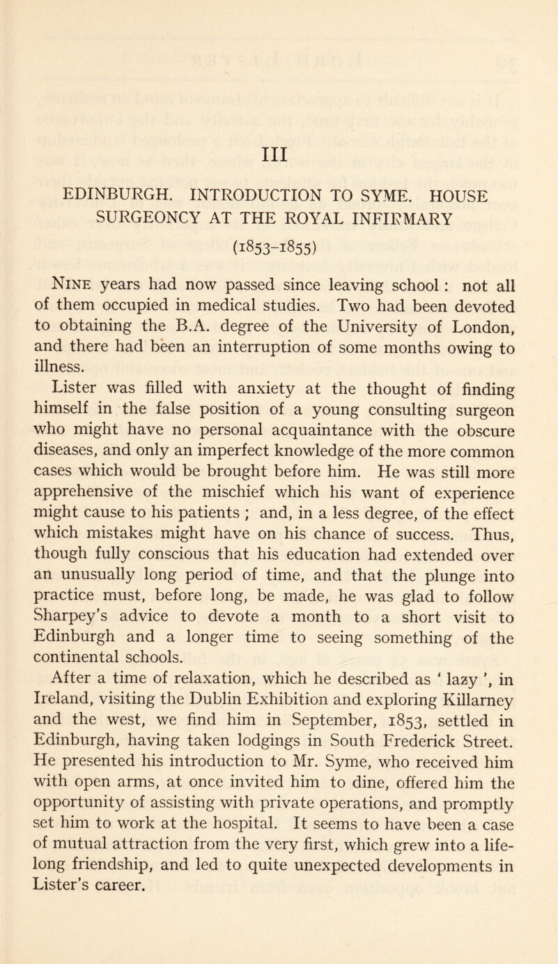 Ill EDINBURGH. INTRODUCTION TO SYME. HOUSE SURGEONCY AT THE ROYAL INFIRMARY (1853-1855) Nine years had now passed since leaving school: not all of them occupied in medical studies. Two had been devoted to obtaining the B.A. degree of the University of London, and there had been an interruption of some months owing to illness. Lister was filled with anxiety at the thought of finding himself in the false position of a young consulting surgeon who might have no personal acquaintance with the obscure diseases, and only an imperfect knowledge of the more common cases which would be brought before him. He was still more apprehensive of the mischief which his want of experience might cause to his patients ; and, in a less degree, of the effect which mistakes might have on his chance of success. Thus, though fully conscious that his education had extended over an unusually long period of time, and that the plunge into practice must, before long, be made, he was glad to follow Sharpey’s advice to devote a month to a short visit to Edinburgh and a longer time to seeing something of the continental schools. After a time of relaxation, which he described as ‘ lazy in Ireland, visiting the Dublin Exhibition and exploring Killarney and the west, we find him in September, 1853, settled in Edinburgh, having taken lodgings in South Frederick Street. He presented his introduction to Mr. Syme, who received him with open arms, at once invited him to dine, offered him the opportunity of assisting with private operations, and promptly set him to work at the hospital. It seems to have been a case of mutual attraction from the very first, which grew into a life¬ long friendship, and led to quite unexpected developments in Lister’s career.