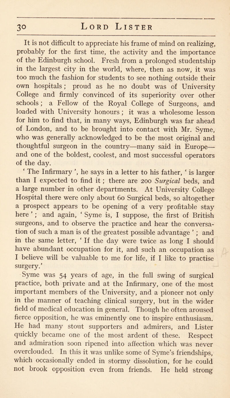 It is not difficult to appreciate his frame of mind on realizing, probably for the first time, the activity and the importance of the Edinburgh school. Fresh from a prolonged studentship in the largest city in the world, where, then as now, it was too much the fashion for students to see nothing outside their own hospitals; proud as he no doubt was of University College and firmly convinced of its superiority over other schools ; a Fellow of the Royal College of Surgeons, and loaded with University honours ; it was a wholesome lesson for him to find that, in many ways, Edinburgh was far ahead of London, and to be brought into contact with Mr. Syme, who was generally acknowledged to be the most original and thoughtful surgeon in the country—many said in Europe— and one of the boldest, coolest, and most successful operators of the day. ‘ The Infirmary ’, he says in a letter to his father, ‘ is larger than I expected to find it; there are 200 Surgical beds, and a large number in other departments. At University College Hospital there were only about 60 Surgical beds, so altogether a prospect appears to be opening of a very profitable stay here ’ ; and again, ‘ Syme is, I suppose, the first of British surgeons, and to observe the practice and hear the conversa¬ tion of such a man is of the greatest possible advantage ’ ; and in the same letter, * If the day were twice as long I should have abundant occupation for it, and such an occupation as I believe will be valuable to me for life, if I like to practise surgery.’ Syme was 54 years of age, in the full swing of surgical practice, both private and at the Infirmary, one of the most important members of the University, and a pioneer not only in the manner of teaching clinical surgery, but in the wider field of medical education in general. Though he often aroused fierce opposition, he was eminently one to inspire enthusiasm. He had many stout supporters and admirers, and Lister quickly became one of the most ardent of these. Respect and admiration soon ripened into affection which was never overclouded. In this it was unlike some of Syme’s friendships, which occasionally ended in stormy dissolution, for he could not brook opposition even from friends. He held strong