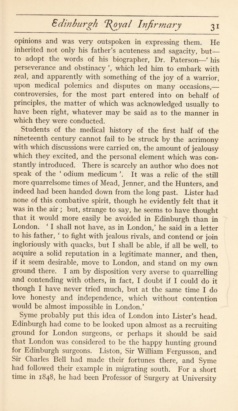 Edinburgh T^oyal Infirmary opinions and was very outspoken in expressing them. He inherited not only his father’s acuteness and sagacity, but— to adopt the words of his biographer, Dr. Paterson—‘ his perseverance and obstinacy ’, which led him to embark with zeal, and apparently with something of the joy of a warrior, upon medical polemics and disputes on many occasions,— controversies, for the most part entered into on behalf of principles, the matter of which was acknowledged usually to have been right, whatever may be said as to the manner in which they were conducted. Students of the medical history of the first half of the nineteenth century cannot fail to be struck by the acrimony with which discussions were carried on, the amount of jealousy which they excited, and the personal element which was con¬ stantly introduced. There is scarcely an author who does not speak of the ‘ odium medicum \ It was a relic of the still more quarrelsome times of Mead, Jenner, and the Hunters, and indeed had been handed down from the long past. Lister had none of this combative spirit, though he evidently felt that it was in the air ; but, strange to say, he seems to have thought that it would more easily be avoided in Edinburgh than in London. ‘ I shall not have, as in London,’ he said in a letter to his father, ‘ to fight with jealous rivals, and contend or join ingloriously with quacks, but I shall be able, if all be well, to acquire a solid reputation in a legitimate manner, and then, if it seem desirable, move to London, and stand on my own ground there. I am by disposition very averse to quarrelling and contending with others, in fact, I doubt if I could do it though I have never tried much, but at the same time I do love honesty and independence, which without contention would be almost impossible in London.’ Syme probably put this idea of London into Lister’s head. Edinburgh had come to be looked upon almost as a recruiting ground for London surgeons, or perhaps it should be said that London was considered to be the happy hunting ground for Edinburgh surgeons. Liston, Sir William Fergusson, and Sir Charles Bell had made their fortunes there, and Syme had followed their example in migrating south. For a short time in 1848, he had been Professor of Surgery at University