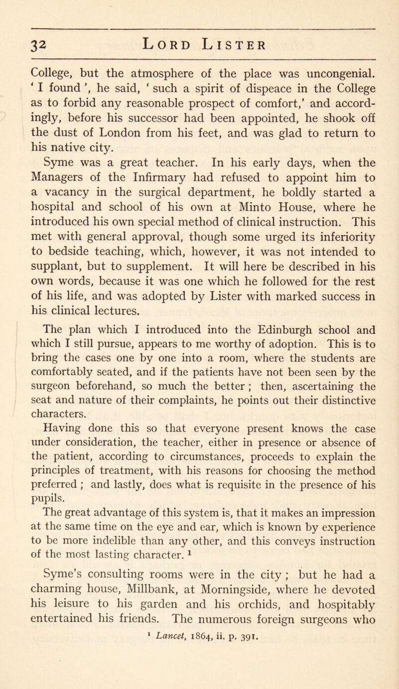 College, but the atmosphere of the place was uncongenial. ‘ I found \ he said, ‘ such a spirit of dispeace in the College as to forbid any reasonable prospect of comfort/ and accord¬ ingly, before his successor had been appointed, he shook off the dust of London from his feet, and was glad to return to his native city. Syme was a great teacher. In his early days, when the Managers of the Infirmary had refused to appoint him to a vacancy in the surgical department, he boldly started a hospital and school of his own at Minto House, where he introduced his own special method of clinical instruction. This met with general approval, though some urged its inferiority to bedside teaching, which, however, it was not intended to supplant, but to supplement. It will here be described in his own words, because it was one which he followed for the rest of his life, and was adopted by Lister with marked success in his clinical lectures. The plan which I introduced into the Edinburgh school and which I still pursue, appears to me worthy of adoption. This is to bring the cases one by one into a room, where the students are comfortably seated, and if the patients have not been seen by the surgeon beforehand, so much the better ; then, ascertaining the seat and nature of their complaints, he points out their distinctive characters. Having done this so that everyone present knows the case under consideration, the teacher, either in presence or absence of the patient, according to circumstances, proceeds to explain the principles of treatment, with his reasons for choosing the method preferred ; and lastly, does what is requisite in the presence of his pupils. The great advantage of this system is, that it makes an impression at the same time on the eye and ear, which is known by experience to be more indelible than any other, and this conveys instruction of the most lasting character. 1 Syme’s consulting rooms were in the city ; but he had a charming house, Millbank, at Morningside, where he devoted his leisure to his garden and his orchids, and hospitably entertained his friends. The numerous foreign surgeons who 1 Lancet, 1864, ii. p. 391.