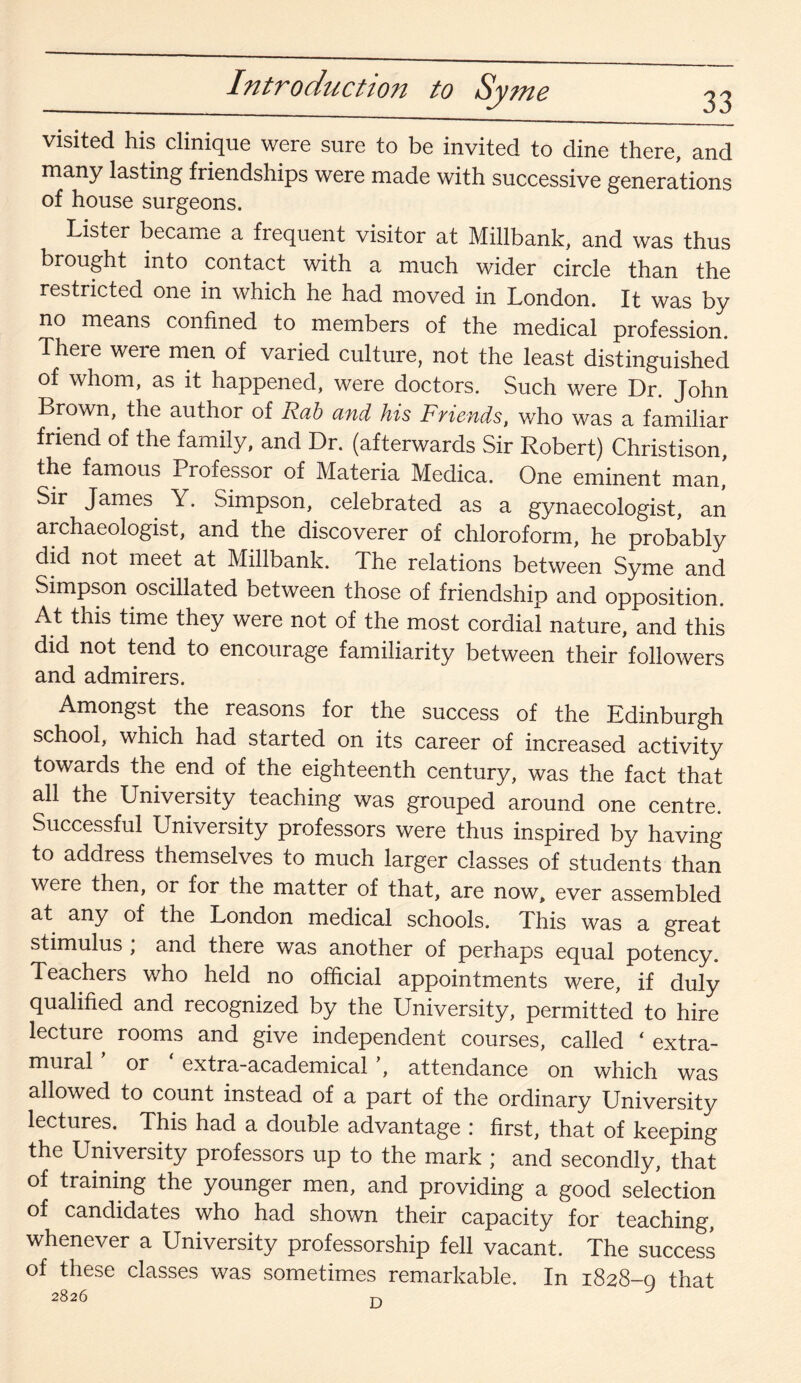 Introduction to Sy me 33 visited his clinique were sure to be invited to dine there, and many lasting friendships were made with successive generations of house surgeons. Lister became a frequent visitor at Millbank, and was thus brought into contact with a much wider circle than the restricted one in which he had moved in London. It was by no means confined to members of the medical profession. There were men of varied culture, not the least distinguished of whom, as it happened, were doctors. Such were Dr. John Brown, the author of Rab and his Friends, who was a familiar friend of the family, and Dr. (afterwards Sir Robert) Christison, the famous Professor of Materia Medica. One eminent man! Sir James. Y. Simpson, celebrated as a gynaecologist, an archaeologist, and the discoverer of chloroform, he probably did not meet at Millbank. The relations between Syme and Simpson oscillated between those of friendship and opposition. At this time they were not of the most cordial nature, and this did not tend to encourage familiarity between their followers and admirers. Amongst the reasons for the success of the Edinburgh school, which had started on its career of increased activity towards the end of the eighteenth century, was the fact that all the University teaching was grouped around one centre. Successful University professors were thus inspired by having to address themselves to much larger classes of students than were then, or for the matter of that, are now, ever assembled at any of the London medical schools. This was a great stimulus ; and there was another of perhaps equal potency. Teachers who held no official appointments were, if duly qualified and recognized by the University, permitted to hire lecture rooms and give independent courses, called * extra¬ mural or extra-academical ’, attendance on which was allowed to count instead of a part of the ordinary University lectures. This had a double advantage : first, that of keeping the University professors up to the mark ; and secondly, that of training the younger men, and providing a good selection of candidates who had shown their capacity for teaching, whenever a University professorship fell vacant. The success of these classes was sometimes remarkable. In 1828-0 that 2826 T'\
