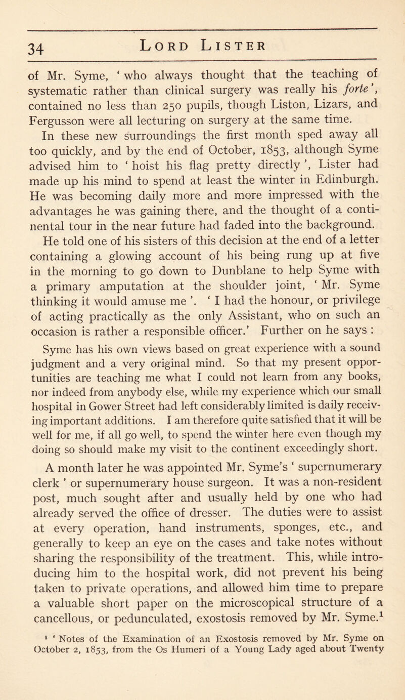 of Mr. Syme, ‘ who always thought that the teaching of systematic rather than clinical surgery was really his forte \ contained no less than 250 pupils, though Liston, Lizars, and Fergusson were all lecturing on surgery at the same time. In these new surroundings the first month sped away all too quickly, and by the end of October, 1853, although Syme advised him to ‘ hoist his flag pretty directly ’, Lister had made up his mind to spend at least the winter in Edinburgh. He was becoming daily more and more impressed with the advantages he was gaining there, and the thought of a conti¬ nental tour in the near future had faded into the background. He told one of his sisters of this decision at the end of a letter containing a glowing account of his being rung up at five in the morning to go down to Dunblane to help Syme with a primary amputation at the shoulder joint, ‘ Mr. Syme thinking it would amuse me ’. ‘I had the honour, or privilege of acting practically as the only Assistant, who on such an occasion is rather a responsible officer. ’ Further on he says : Syme has his own views based on great experience with a sound judgment and a very original mind. So that my present oppor¬ tunities are teaching me what I could not learn from any books, nor indeed from anybody else, while my experience which our small hospital in Gower Street had left considerably limited is daily receiv¬ ing important additions. I am therefore quite satisfied that it will be well for me, if all go well, to spend the winter here even though my doing so should make my visit to the continent exceedingly short. A month later he was appointed Mr. Syme’s ‘ supernumerary clerk ’ or supernumerary house surgeon. It was a non-resident post, much sought after and usually held by one who had already served the office of dresser. The duties were to assist at every operation, hand instruments, sponges, etc., and generally to keep an eye on the cases and take notes without sharing the responsibility of the treatment. This, while intro¬ ducing him to the hospital work, did not prevent his being taken to private operations, and allowed him time to prepare a valuable short paper on the microscopical structure of a cancellous, or pedunculated, exostosis removed by Mr. Syme.1 1 * Notes of the Examination of an Exostosis removed by Mr. Syme on October 2, 1853, from the Os Humeri of a Young Lady aged about Twenty