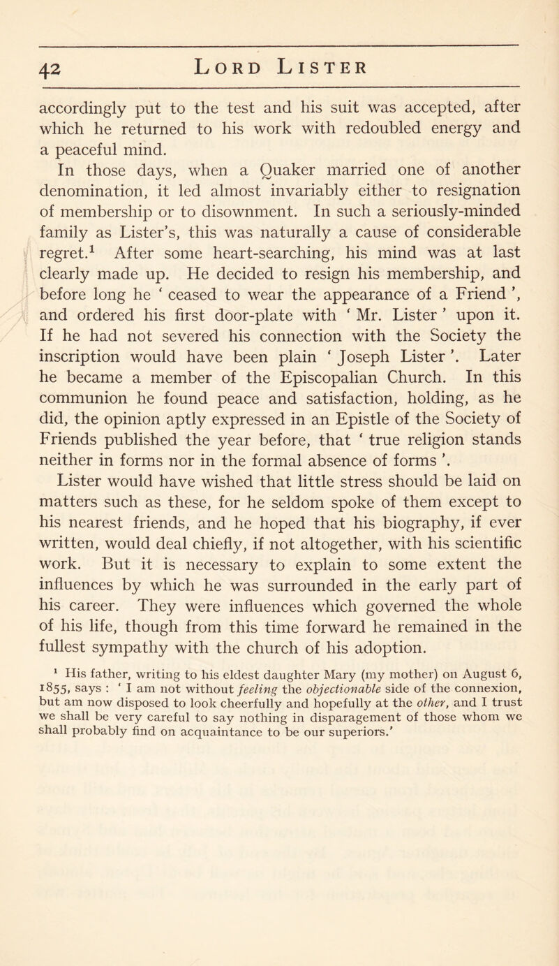 X accordingly put to the test and his suit was accepted, after which he returned to his work with redoubled energy and a peaceful mind. In those days, when a Quaker married one of another denomination, it led almost invariably either to resignation of membership or to disownment. In such a seriously-minded family as Lister’s, this was naturally a cause of considerable regret.1 After some heart-searching, his mind was at last clearly made up. He decided to resign his membership, and before long he ‘ ceased to wear the appearance of a Friend ’, and ordered his first door-plate with ‘ Mr. Lister ’ upon it. If he had not severed his connection with the Society the inscription would have been plain ‘ Joseph Lister ’. Later he became a member of the Episcopalian Church. In this communion he found peace and satisfaction, holding, as he did, the opinion aptly expressed in an Epistle of the Society of Friends published the year before, that ‘ true religion stands neither in forms nor in the formal absence of forms ’. Lister would have wished that little stress should be laid on matters such as these, for he seldom spoke of them except to his nearest friends, and he hoped that his biography, if ever written, would deal chiefly, if not altogether, with his scientific work. But it is necessary to explain to some extent the influences by which he was surrounded in the early part of his career. They were influences which governed the whole of his life, though from this time forward he remained in the fullest sympathy with the church of his adoption. 1 His father, writing to his eldest daughter Mary (my mother) on August 6, 1855, says : ‘ I am not without feeling the objectionable side of the connexion, but am now disposed to look cheerfully and hopefully at the other, and I trust we shall be very careful to say nothing in disparagement of those whom we shall probably find on acquaintance to be our superiors.'
