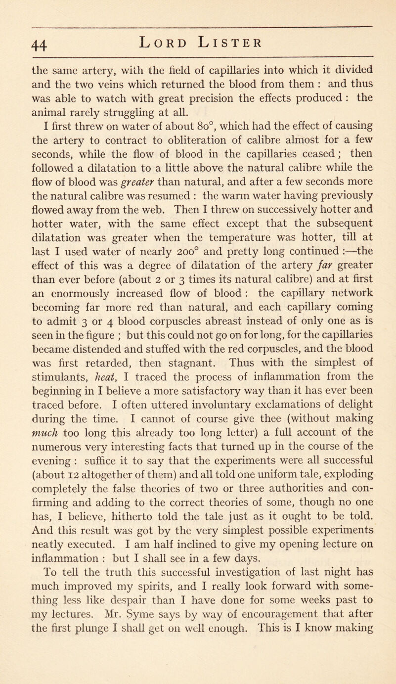 the same artery, with the field of capillaries into which it divided and the two veins which returned the blood from them : and thus was able to watch with great precision the effects produced : the animal rarely struggling at alL I first threw on water of about 8o°, which had the effect of causing the artery to contract to obliteration of calibre almost for a few seconds, while the flow of blood in the capillaries ceased; then followed a dilatation to a little above the natural calibre while the flow of blood was greater than natural, and after a few seconds more the natural calibre was resumed : the warm water having previously flowed away from the web. Then I threw on successively hotter and hotter water, with the same effect except that the subsequent dilatation was greater when the temperature was hotter, till at last I used water of nearly 200° and pretty long continued :—the effect of this was a degree of dilatation of the artery far greater than ever before (about 2 or 3 times its natural calibre) and at first an enormously increased flow of blood : the capillary network becoming far more red than natural, and each capillary coming to admit 3 or 4 blood corpuscles abreast instead of only one as is seen in the figure ; but this could not go on for long, for the capillaries became distended and stuffed with the red corpuscles, and the blood was first retarded, then stagnant. Thus with the simplest of stimulants, heat, I traced the process of inflammation from the beginning in I believe a more satisfactory way than it has ever been traced before. I often uttered involuntary exclamations of delight during the time. I cannot of course give thee (without making much too long this already too long letter) a full account of the numerous very interesting facts that turned up in the course of the evening : suffice it to say that the experiments were all successful (about 12 altogether of them) and all told one uniform tale, exploding completely the false theories of two or three authorities and con¬ firming and adding to the correct theories of some, though no one has, I believe, hitherto told the tale just as it ought to be told. And this result was got by the very simplest possible experiments neatly executed. I am half inclined to give my opening lecture on inflammation : but I shall see in a few days. To tell the truth this successful investigation of last night has much improved my spirits, and I really look forward with some¬ thing less like despair than I have done for some weeks past to my lectures. Mr. Syme says by way of encouragement that after the first plunge I shall get on well enough. This is I know making