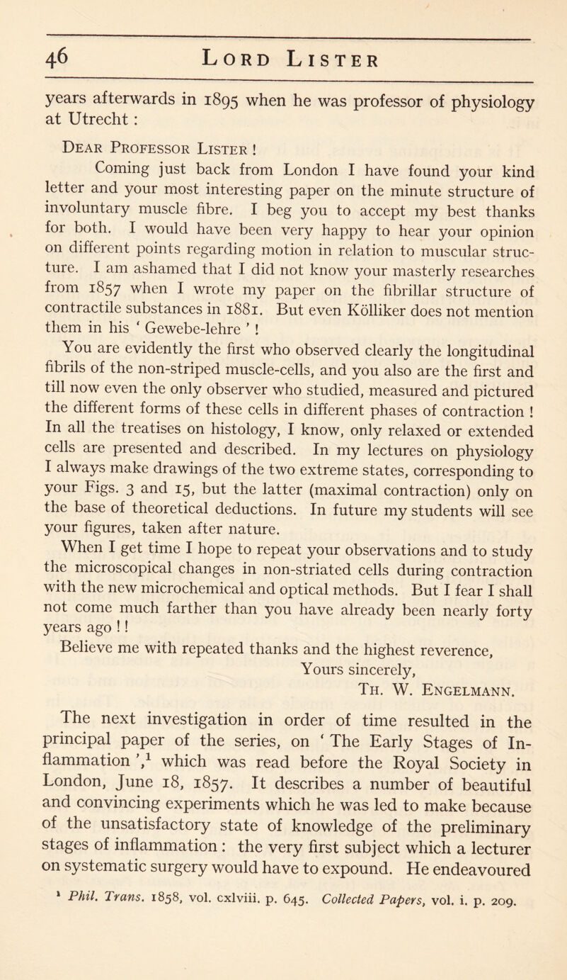 years afterwards in 1895 when he was professor of physiology at Utrecht: Dear Professor Lister ! Coming just back from London I have found your kind letter and your most interesting paper on the minute structure of involuntary muscle fibre. I beg you to accept my best thanks for both. I would have been very happy to hear your opinion on different points regarding motion in relation to muscular struc¬ ture. I am ashamed that I did not know your masterly researches from 1857 when I wrote my paper on the fibrillar structure of contractile substances in 1881. But even Kolliker does not mention them in his ‘ Gewebe-lehre ’ ! You are evidently the first who observed clearly the longitudinal fibrils of the non-striped muscle-cells, and you also are the first and till now even the only observer who studied, measured and pictured the different forms of these cells in different phases of contraction ! In all the treatises on histology, I know, only relaxed or extended cells are presented and described. In my lectures on physiology I always make drawings of the two extreme states, corresponding to your Figs. 3 and 15, but the latter (maximal contraction) only on the base of theoretical deductions. In future my students will see your figures, taken after nature. When I get time I hope to repeat your observations and to study the microscopical changes in non-striated cells during contraction with the new microchemical and optical methods. But I fear I shall not come much farther than you have already been nearly forty years ago !! Believe me with repeated thanks and the highest reverence. Yours sincerely, Th. W. Engelmann. The next investigation in order of time resulted in the principal paper of the series, on ‘ The Early Stages of In¬ flammation V which was read before the Royal Society in London, June 18, 1857. It describes a number of beautiful and convincing experiments which he was led to make because of the unsatisfactory state of knowledge of the preliminary stages of inflammation : the very first subject which a lecturer on systematic surgery would have to expound. He endeavoured