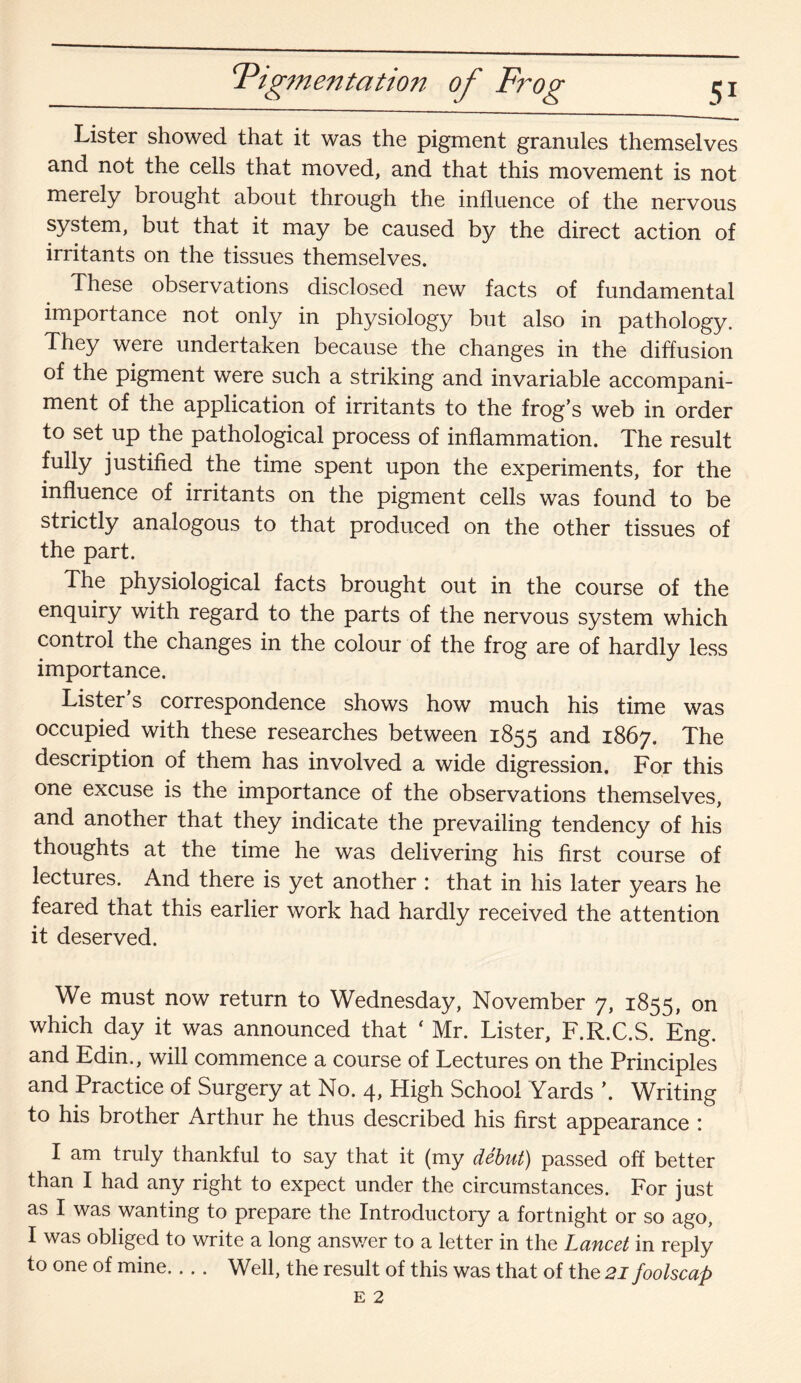 ‘Pigmentation of Frog Lister showed that it was the pigment granules themselves and not the cells that moved, and that this movement is not merely brought about through the influence of the nervous system, but that it may be caused by the direct action of irritants on the tissues themselves. These observations disclosed new facts of fundamental importance not only in physiology but also in pathology. They were undertaken because the changes in the diffusion of the pigment were such a striking and invariable accompani¬ ment of the application of irritants to the frog’s web in order to set up the pathological process of inflammation. The result fully justified the time spent upon the experiments, for the influence of irritants on the pigment cells was found to be strictly analogous to that produced on the other tissues of the part. The physiological facts brought out in the course of the enquiry with regard to the parts of the nervous system which control the changes in the colour of the frog are of hardly less importance. Lister’s correspondence shows how much his time was occupied with these researches between 1855 and 1867. The description of them has involved a wide digression. For this one excuse is the importance of the observations themselves, and another that they indicate the prevailing tendency of his thoughts at the time he was delivering his first course of lectures. And there is yet another : that in his later years he feared that this earlier work had hardly received the attention it deserved. We must now return to Wednesday, November 7, 1855, on which day it was announced that ‘ Mr. Lister, F.R.C.S. Eng. and Edin., will commence a course of Lectures on the Principles and Practice of Surgery at No. 4, High School Yards \ Writing to his brother Arthur he thus described his first appearance : I am truly thankful to say that it (my debut) passed off better than I had any right to expect under the circumstances. For just as I was wanting to prepare the Introductory a fortnight or so ago, I was obliged to write a long ansv/er to a letter in the Lancet in reply to one of mine... . Well, the result of this was that of the 21 foolscap