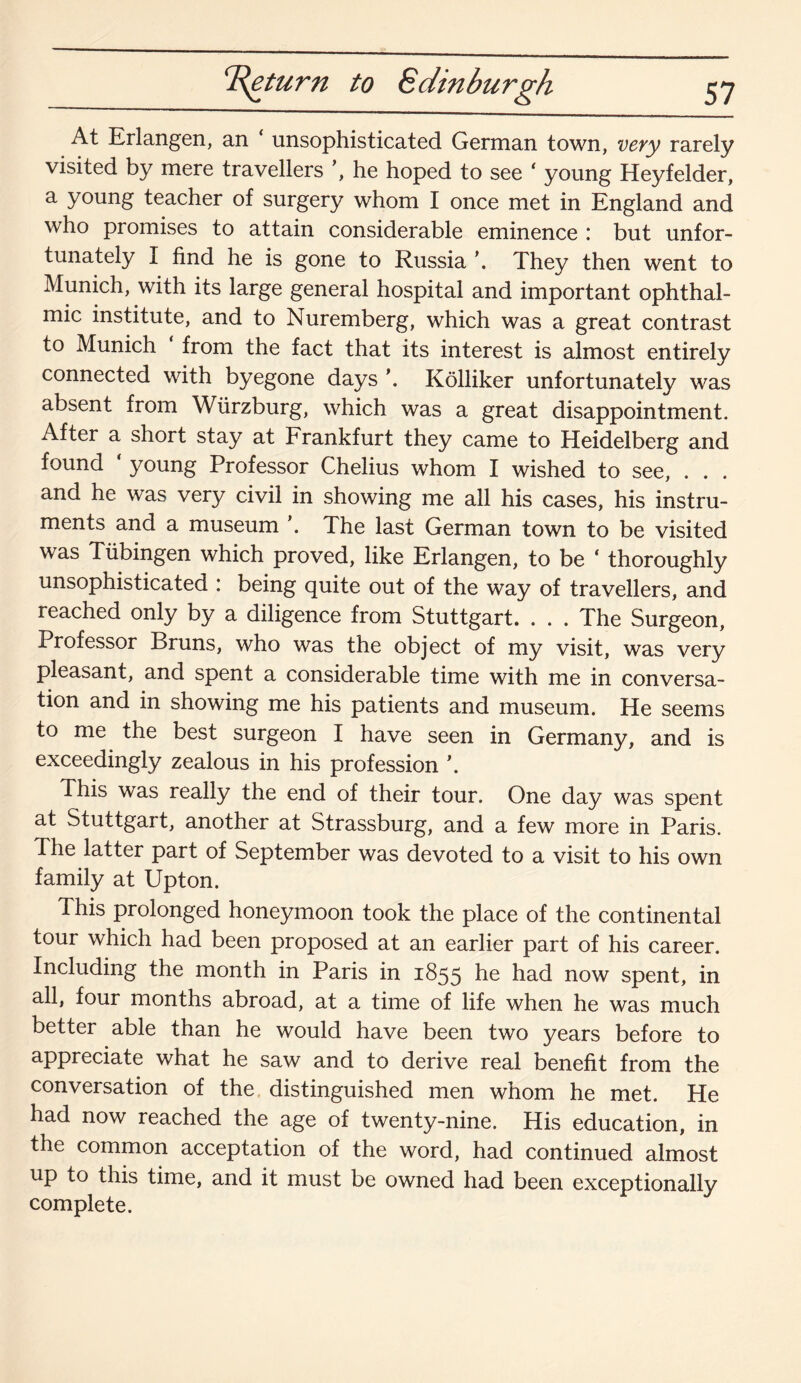 T^eturn to Edinburgh At Erlangen, an ‘ unsophisticated German town, very rarely visited by mere travellers \ he hoped to see ‘ young Heyfelder, a young teacher of surgery whom I once met in England and who promises to attain considerable eminence : but unfor¬ tunately I find he is gone to Russia \ They then went to Munich, with its large general hospital and important ophthal¬ mic institute, and to Nuremberg, which was a great contrast to Munich from the fact that its interest is almost entirely connected with byegone days \ Kolliker unfortunately was absent from Wurzburg, which was a great disappointment. After a short stay at Frankfurt they came to Heidelberg and found young Professor Chelius whom I wished to see, . . . and he was very civil in showing me all his cases, his instru¬ ments and a museum \ The last German town to be visited was Tubingen which proved, like Erlangen, to be * thoroughly unsophisticated : being quite out of the way of travellers, and reached only by a diligence from Stuttgart. . . . The Surgeon, Professor Bruns, who was the object of my visit, was very pleasant, and spent a considerable time with me in conversa¬ tion and in showing me his patients and museum. He seems to me the best surgeon I have seen in Germany, and is exceedingly zealous in his profession \ This was really the end of their tour. One day was spent at Stuttgart, another at Strassburg, and a few more in Paris. The latter part of September was devoted to a visit to his own family at Upton. This prolonged honeymoon took the place of the continental tour which had been proposed at an earlier part of his career. Including the month in Paris in 1855 he had now spent, in all, four months abroad, at a time of life when he was much better able than he would have been two years before to appreciate what he saw and to derive real benefit from the conversation of the distinguished men whom he met. He had now reached the age of twenty-nine. His education, in the common acceptation of the word, had continued almost up to this time, and it must be owned had been exceptionally complete.