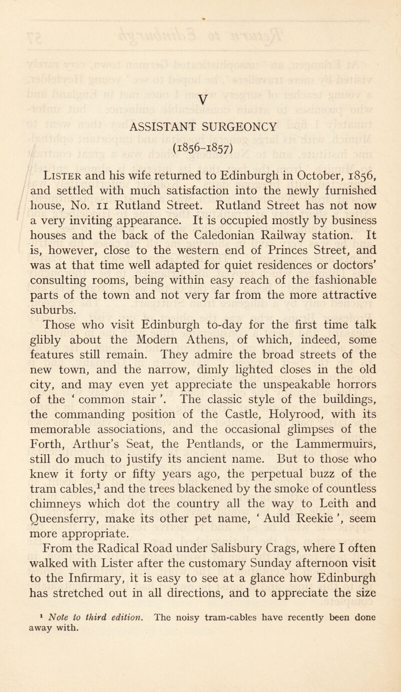 ASSISTANT SURGEONCY (1856-1857) Lister and his wife returned to Edinburgh in October, 1856, and settled with much satisfaction into the newly furnished house, No. 11 Rutland Street. Rutland Street has not now a very inviting appearance. It is occupied mostly by business houses and the back of the Caledonian Railway station. It is, however, close to the western end of Princes Street, and was at that time well adapted for quiet residences or doctors' consulting rooms, being within easy reach of the fashionable parts of the town and not very far from the more attractive suburbs. Those who visit Edinburgh to-day for the first time talk glibly about the Modern Athens, of which, indeed, some features still remain. They admire the broad streets of the new town, and the narrow, dimly lighted closes in the old city, and may even yet appreciate the unspeakable horrors of the * common stair \ The classic style of the buildings, the commanding position of the Castle, Holyrood, with its memorable associations, and the occasional glimpses of the Forth, Arthur’s Seat, the Pentlands, or the Lammermuirs, still do much to justify its ancient name. But to those who knew it forty or fifty years ago, the perpetual buzz of the tram cables,1 and the trees blackened by the smoke of countless chimneys which dot the country all the way to Leith and Queensferry, make its other pet name, ‘ Auld Reekie ’, seem more appropriate. From the Radical Road under Salisbury Crags, where I often walked with Lister after the customary Sunday afternoon visit to the Infirmary, it is easy to see at a glance how Edinburgh has stretched out in all directions, and to appreciate the size 1 Note to third edition. The noisy tram-cables have recently been done away with.