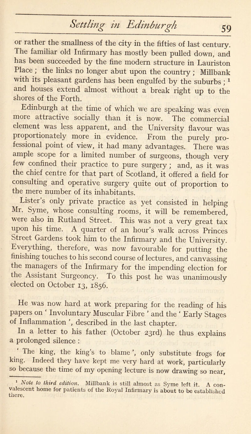 Settling in Edinburgh or rather the smallness of the city in the fifties of last century. The familiar old Infirmary has mostly been pulled down, and has been succeeded by the fine modern structure in Lauriston Place ; the links no longer abut upon the country ; Millbank with its pleasant gardens has been engulfed by the suburbs ; 1 and houses extend almost without a break right up to the shores of the Forth. Edinburgh at the time of which we are speaking was even more attractive socially than it is now. The commercial element was less apparent, and the University flavour was proportionately more in evidence. From the purely pro¬ fessional point of view, it had many advantages. There was ample scope for a limited number of surgeons, though very few confined their practice to pure surgery ; and, as it was the chief centre for that part of Scotland, it offered a field for consulting and operative surgery quite out of proportion to the mere number of its inhabitants. Lister’s only private practice as yet consisted in helping Mr. Syme, whose consulting rooms, it will be remembered, were also in Rutland Street. This was not a very great tax upon his time. A quarter of an hour’s walk across Princes Street Gardens took him to the Infirmary and the University. Everything, therefore, was now favourable for putting the finishing touches to his second course of lectures, and canvassing the managers of the Infirmary for the impending election for the Assistant Surgeoncy. To this post he was unanimously elected on October 13, 1856. He was now hard at work preparing for the reading of his papers on Involuntary Muscular Fibre ’ and the ( Early Stages of Inflammation ’, described in the last chapter. In a letter to his father (October 23rd) he thus explains a prolonged silence : The king, the kings to blameonly substitute frogs for king. Indeed they have kept me very hard at work, particularly so because the time of my opening lecture is now drawing so near, 1 Note to third edition. Millbank is still almost as Syme left it. A con¬ valescent home for patients of the Royal Infirmary is about to be established there.