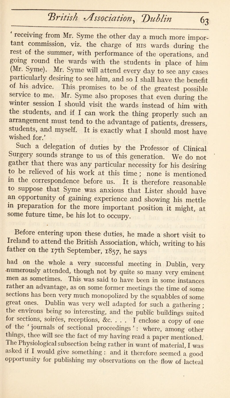 Drttish ^Association, Dublin receiving from Mr. Syme the other day a much more impor¬ tant commission, viz. the charge of his wards during the rest of the summer, with performance of the operations, and going round the wards with the students in place of him (Mr. Syme). Mr. Syme will attend every day to see any cases particularly desiring to see him, and so I shall have the benefit of his advice. This promises to be of the greatest possible service to me. Mr. Syme also proposes that even during the winter session I should visit the wards instead of him with the students, and if I can work the thing properly such an arrangement must tend to the advantage of patients, dressers, students, and myself. It is exactly what I should most have wished for/ Such a delegation of duties by the Professor of Clinical Surgery sounds strange to us of this generation. We do not gather that there was any particular necessity for his desiring to be relieved of his work at this time ; none is mentioned in the correspondence before us. It is therefore reasonable to suppose that Syme was anxious that Lister should have an opportunity of gaining experience and showing his mettle m preparation for the more important position it might, at some future time, be his lot to occupy. Before entering upon these duties, he made a short visit to Ireland to attend the British Association, which, writing to his father on the 17th September, 1857, he says had on the whole a very successful meeting in Dublin, very numerously attended, though not by quite so many very eminent men as sometimes. This was said to have been in some instances rather an advantage, as on some former meetings the time of some sections has been very much monopolized by the squabbles of some great ones. Dublin was very well adapted for such a gathering ; the environs being so interesting, and the public buildings suited for sections, soirees, receptions, &c. . . . I enclose a copy of one of the ‘journals of sectional proceedings’: where, among other things, thee will see the fact of my having read a paper mentioned. The Physiological subsection being rather in want of material, I was asked if I would give something : and it therefore seemed a good opportunity for publishing my observations on the flow of lacteal