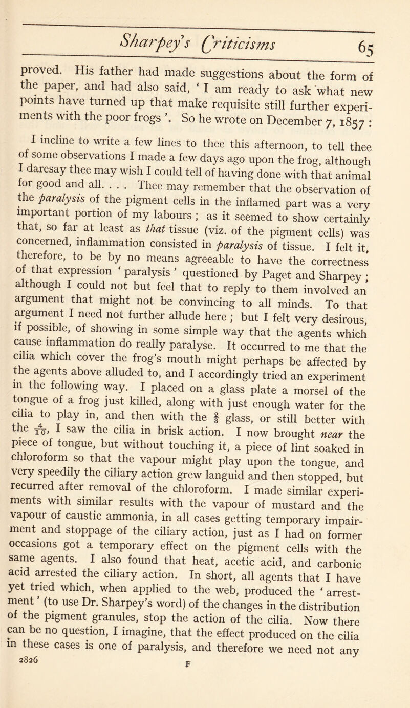 proved. His father had made suggestions about the form of the paper, and had also said, ‘ I am ready to ask what new points have turned up that make requisite still further experi¬ ments with the poor frogs So he wrote on December 7,1857 : I incline to write a few lines to thee this afternoon, to tell thee of some observations I made a few days ago upon the frog, although daresay thee may wish I could tell of having done with that animal for good and all. . . . Thee may remember that the observation of the paralysis of the pigment cells in the inflamed part was a very important portion of my labours ; as it seemed to show certainly that, so far at least as that tissue (viz. of the pigment cells) was concerned, inflammation consisted in paralysis of tissue. I felt it, therefore, to be by no means agreeable to have the correctness of that expression ‘ paralysis ’ questioned by Paget and Sharpey • although I could not but feel that to reply to them involved an argument that might not be convincing to all minds. To that argument I need not further allude here ; but I felt very desirous, if possible, of showing in some simple way that the agents which cause inflammation do really paralyse. It occurred to me that the cilia which cover the frog’s mouth might perhaps be affected by the agents above alluded to, and I accordingly tried an experiment m the following way. I placed on a glass plate a morsel of the tongue of a frog just killed, along with just enough water for the cilia to play in, and then with the f glass, or still better with the t4q, I saw the cilia in brisk action. I now brought near the piece of tongue, but without touching it, a piece of lint soaked in chloroform so that the vapour might play upon the tongue, and very speedily the ciliary action grew languid and then stopped, but recurred after removal of the chloroform. I made similar experi¬ ments with similar results with the vapour of mustard and the vapour of caustic ammonia, in all cases getting temporary impair¬ ment and stoppage of the ciliary action, just as I had on former occasions got a temporary effect on the pigment cells with the same agents. I also found that heat, acetic acid, and carbonic acid arrested the ciliary action. In short, all agents that I have yet tried which, when applied to the web, produced the ‘ arrest¬ ment ’ (to use Dr. Sharpey’s word) of the changes in the distribution of the pigment granules, stop the action of the cilia. Now there can be no question, I imagine, that the effect produced on the cilia m these cases is one of paralysis, and therefore we need not any 2826 F