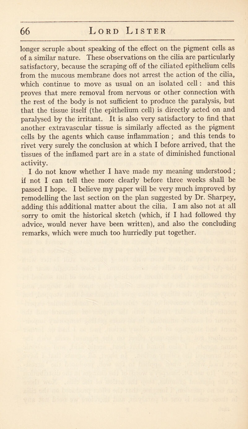 longer scruple about speaking of the effect on the pigment cells as of a similar nature. These observations on the cilia are particularly satisfactory, because the scraping off of the ciliated epithelium cells from the mucous membrane does not arrest the action of the cilia, which continue to move as usual on an isolated cell: and this proves that mere removal from nervous or other connection with the rest of the body is not sufficient to produce the paralysis, but that the tissue itself (the epithelium cell) is directly acted on and paralysed by the irritant. It is also very satisfactory to find that another extravascular tissue is similarly affected as the pigment cells by the agents which cause inflammation ; and this tends to rivet very surely the conclusion at which I before arrived, that the tissues of the inflamed part are in a state of diminished functional activity. I do not know whether I have made my meaning understood ; if not I can tell thee more clearly before three weeks shall be passed I hope. I believe my paper will be very much improved by remodelling the last section on the plan suggested by Dr. Sharpey, adding this additional matter about the cilia. I am also not at all sorry to omit the historical sketch (which, if I had followed thy advice, would never have been written), and also the concluding remarks, which were much too hurriedly put together.
