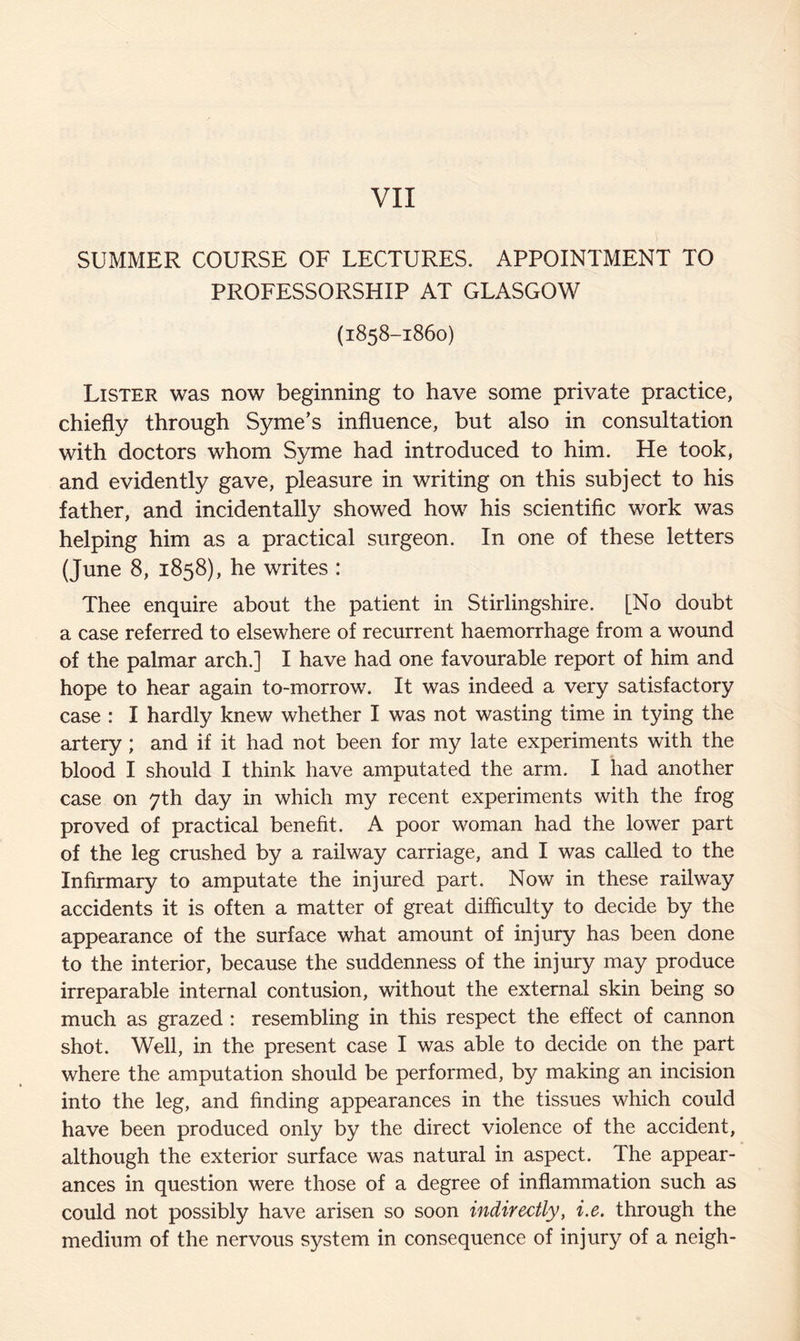 SUMMER COURSE OF LECTURES. APPOINTMENT TO PROFESSORSHIP AT GLASGOW (1858-1860) Lister was now beginning to have some private practice, chiefly through Syme’s influence, but also in consultation with doctors whom Syme had introduced to him. He took, and evidently gave, pleasure in writing on this subject to his father, and incidentally showed how his scientific work was helping him as a practical surgeon. In one of these letters (June 8, 1858), he writes : Thee enquire about the patient in Stirlingshire. [No doubt a case referred to elsewhere of recurrent haemorrhage from a wound of the palmar arch.] I have had one favourable report of him and hope to hear again to-morrow. It was indeed a very satisfactory case : I hardly knew whether I was not wasting time in tying the artery; and if it had not been for my late experiments with the blood I should I think have amputated the arm. I had another case on 7th day in which my recent experiments with the frog proved of practical benefit. A poor woman had the lower part of the leg crushed by a railway carriage, and I was called to the Infirmary to amputate the injured part. Now in these railway accidents it is often a matter of great difficulty to decide by the appearance of the surface what amount of injury has been done to the interior, because the suddenness of the injury may produce irreparable internal contusion, without the external skin being so much as grazed : resembling in this respect the effect of cannon shot. Well, in the present case I was able to decide on the part where the amputation should be performed, by making an incision into the leg, and finding appearances in the tissues which could have been produced only by the direct violence of the accident, although the exterior surface was natural in aspect. The appear¬ ances in question were those of a degree of inflammation such as could not possibly have arisen so soon indirectly, i.e. through the medium of the nervous system in consequence of injury of a neigh-