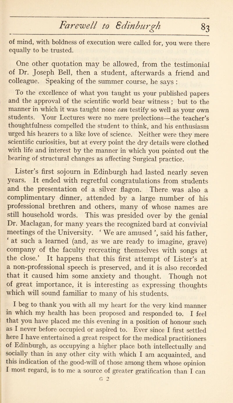 of mind, with boldness of execution were called for, you were there equally to be trusted. One other quotation may be allowed, from the testimonial of Dr. Joseph Bell, then a student, afterwards a friend and colleague. Speaking of the summer course, he says : To the excellence of what you taught us your published papers and the approval of the scientific world bear witness ; but to the manner in which it was taught none can testify so well as your own students. Your Lectures were no mere prelections—the teacher’s thoughtfulness compelled the student to think, and his enthusiasm urged his hearers to a like love of science. Neither were they mere scientific curiosities, but at every point the dry details were clothed with life and interest by the manner in which you pointed out the bearing of structural changes as affecting Surgical practice. Lister’s first sojourn in Edinburgh had lasted nearly seven years. It ended with regretful congratulations from students and the presentation of a silver flagon. There was also a complimentary dinner, attended by a large number of his professional brethren and others, many of whose names are still household words. This was presided over by the genial Dr. Maclagan, for many years the recognized bard at convivial meetings of the University. ‘ We are amused ’, said his father, ‘ at such a learned (and, as we are ready to imagine, grave) company of the faculty recreating themselves with songs at the close.’ It happens that this first attempt of Lister’s at a non-professional speech is preserved, and it is also recorded that it caused him some anxiety and thought. Though not of great importance, it is interesting as expressing thoughts which will sound familiar to many of his students. I beg to thank you with all my heart for the very kind manner in which my health has been proposed and responded to. I feel that you have placed me this evening in a position of honour such as I never before occupied or aspired to. Ever since I first settled here I have entertained a great respect for the medical practitioners of Edinburgh, as occupying a higher place both intellectually and socially than in any other city with which I am acquainted, and this indication of the good-will of those among them whose opinion I most regard, is to me a source of greater gratification than I can