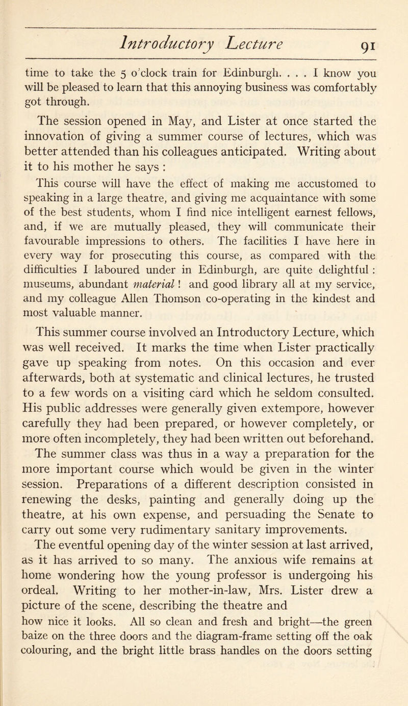 Introductory Lecture time to take the 5 o'clock train for Edinburgh. ... I know you will be pleased to learn that this annoying business was comfortably got through. The session opened in May, and Lister at once started the innovation of giving a summer course of lectures, which was better attended than his colleagues anticipated. Writing about it to his mother he says : This course will have the effect of making me accustomed to speaking in a large theatre, and giving me acquaintance with some of the best students, whom I find nice intelligent earnest fellows, and, if we are mutually pleased, they will communicate their favourable impressions to others. The facilities I have here in every way for prosecuting this course, as compared with the difficulties I laboured under in Edinburgh, are quite delightful : museums, abundant material! and good library all at my service, and my colleague Allen Thomson co-operating in the kindest and most valuable manner. This summer course involved an Introductory Lecture, which was well received. It marks the time when Lister practically gave up speaking from notes. On this occasion and ever afterwards, both at systematic and clinical lectures, he trusted to a few words on a visiting card which he seldom consulted. His public addresses were generally given extempore, however carefully they had been prepared, or however completely, or more often incompletely, they had been written out beforehand. The summer class was thus in a way a preparation for the more important course which would be given in the winter session. Preparations of a different description consisted in renewing the desks, painting and generally doing up the theatre, at his own expense, and persuading the Senate to carry out some very rudimentary sanitary improvements. The eventful opening day of the winter session at last arrived, as it has arrived to so many. The anxious wife remains at home wondering how the young professor is undergoing his ordeal. Writing to her mother-in-law, Mrs. Lister drew a picture of the scene, describing the theatre and how nice it looks. All so clean and fresh and bright—the green baize on the three doors and the diagram-frame setting off the oak colouring, and the bright little brass handles on the doors setting