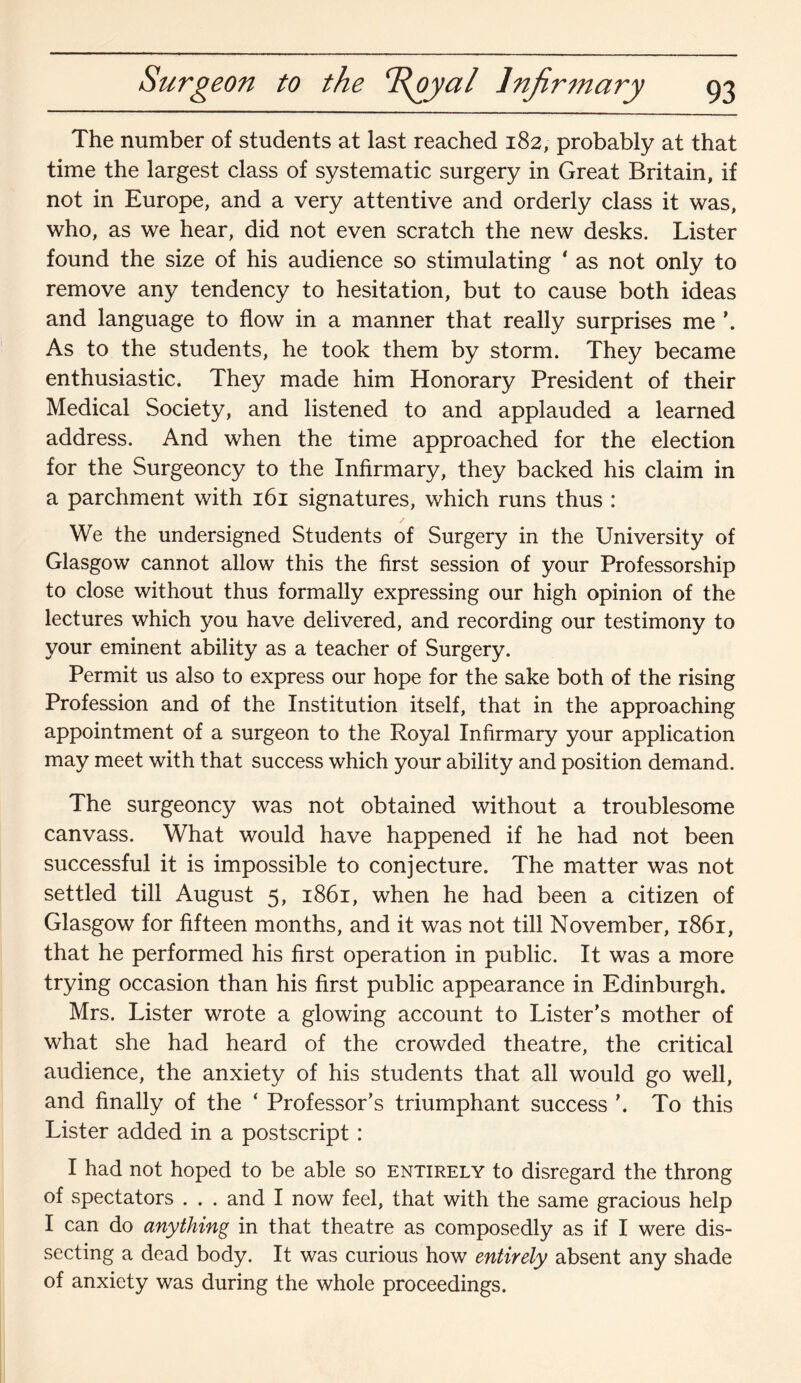 Surgeon to the T{oyal Infirmary The number of students at last reached 182, probably at that time the largest class of systematic surgery in Great Britain, if not in Europe, and a very attentive and orderly class it was, who, as we hear, did not even scratch the new desks. Lister found the size of his audience so stimulating ‘ as not only to remove any tendency to hesitation, but to cause both ideas and language to flow in a manner that really surprises me \ As to the students, he took them by storm. They became enthusiastic. They made him Honorary President of their Medical Society, and listened to and applauded a learned address. And when the time approached for the election for the Surgeoncy to the Infirmary, they backed his claim in a parchment with 161 signatures, which runs thus : We the undersigned Students of Surgery in the University of Glasgow cannot allow this the first session of your Professorship to close without thus formally expressing our high opinion of the lectures which you have delivered, and recording our testimony to your eminent ability as a teacher of Surgery. Permit us also to express our hope for the sake both of the rising Profession and of the Institution itself, that in the approaching appointment of a surgeon to the Royal Infirmary your application may meet with that success which your ability and position demand. The surgeoncy was not obtained without a troublesome canvass. What would have happened if he had not been successful it is impossible to conjecture. The matter was not settled till August 5, 1861, when he had been a citizen of Glasgow for fifteen months, and it was not till November, 1861, that he performed his first operation in public. It was a more trying occasion than his first public appearance in Edinburgh. Mrs. Lister wrote a glowing account to Lister’s mother of what she had heard of the crowded theatre, the critical audience, the anxiety of his students that all would go well, and finally of the ‘ Professor’s triumphant success To this Lister added in a postscript: I had not hoped to be able so entirely to disregard the throng of spectators . . . and I now feel, that with the same gracious help I can do anything in that theatre as composedly as if I were dis¬ secting a dead body. It was curious how entirely absent any shade of anxiety was during the whole proceedings.