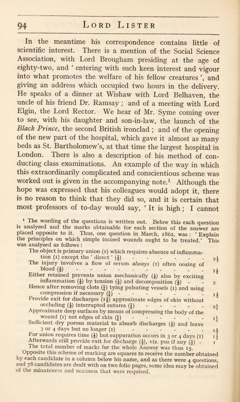 In the meantime his correspondence contains little of scientific interest. There is a mention of the Social Science Association, with Lord Brougham presiding at the age of eighty-two, and ‘ entering with such keen interest and vigour into what promotes the welfare of his fellow creatures ’, and giving an address which occupied two hours in the delivery. He speaks of a dinner at Wishaw with Lord Belhaven, the uncle of his friend Dr. Ramsay ; and of a meeting with Lord Elgin, the Lord Rector. We hear of Mr. Syme coming over to see, with his daughter and son-in-law, the launch of the Black Prince, the second British ironclad ; and of the opening of the new part of the hospital, which gave it almost as many beds as St. Bartholomew’s, at that time the largest hospital in London. There is also a description of his method of con¬ ducting class examinations. An example of the way in which this extraordinarily complicated and conscientious scheme was worked out is given in the accompanying note.1 * 3 Although the hope was expressed that his colleagues would adopt it, there is no reason to think that they did so, and it is certain that most professors of to-day would say, ‘ It is high; I cannot 1 The wording of the questions is written out. Below this each question is analysed and the marks obtainable for each section of the answer are placed opposite to it. Thus, one question in March, 1862, was : * Explain the principles on which simple incised wounds ought to be treated.’ This was analysed as follows : The object is primary union (1) which requires absence of inflamma¬ tion (1) except the * direct ’ (|) - - - - . 2\ The injuiy involves a flow of serum always (1) often oozing of blood (i) ! £ Either retained prevents union mechanically (|) also by exciting inflammation (£) by tension (^) and decomposition (£) - 2 Hence after removing clots (J) tying pulsating vessels (1) and using compression if necessary (£) - - - - _ . j 1 Provide exit for discharges (i|) approximate edges of skin without occluding (\) interrupted sutures (J) 21- Approximate deep surfaces by means of compressing the body of the wound (1) not edges of skin (I) - - - - - T i Sufficient dry porous material to absorb discharges (£) and leave 3 or 4 days but no longer (1). For union requires time (|) but suppuration occurs in 3 or 4 days (1) 1 \ Afterwards still provide exit for discharge (£), viz. pus if any (|) - 1 The total number of marks for the whole Answer was thus 15. Opposite this scheme of marking are squares to receive the number obtained by each candidate in a column below his name, and as there were 4 questions, and 78 candidates are dealt with on two folio pages, some idea may be obtained of the minuteness a,nd neatness that were required.