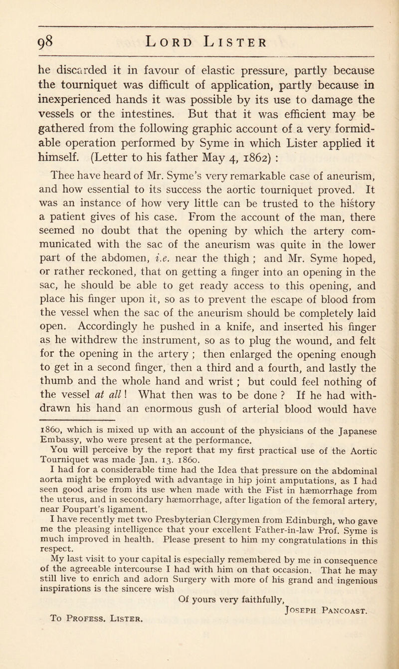 he discarded it in favour of elastic pressure, partly because the tourniquet was difficult of application, partly because in inexperienced hands it was possible by its use to damage the vessels or the intestines. But that it was efficient may be gathered from the following graphic account of a very formid¬ able operation performed by Syme in which Lister applied it himself. (Letter to his father May 4, 1862) : Thee have heard of Mr. Syme’s very remarkable case of aneurism, and how essential to its success the aortic tourniquet proved. It was an instance of how very little can be trusted to the history a patient gives of his case. From the account of the man, there seemed no doubt that the opening by which the artery com¬ municated with the sac of the aneurism was quite in the lower part of the abdomen, i.e. near the thigh ; and Mr. Syme hoped, or rather reckoned, that on getting a finger into an opening in the sac, he should be able to get ready access to this opening, and place his finger upon it, so as to prevent the escape of blood from the vessel when the sac of the aneurism should be completely laid open. Accordingly he pushed in a knife, and inserted his finger as he withdrew the instrument, so as to plug the wound, and felt for the opening in the artery ; then enlarged the opening enough to get in a second finger, then a third and a fourth, and lastly the thumb and the whole hand and wrist ; but could feel nothing of the vessel at all! What then was to be done ? If he had with¬ drawn his hand an enormous gush of arterial blood would have 1860, which is mixed up with an account of the physicians of the Japanese Embassy, who were present at the performance. You will perceive by the report that my first practical use of the Aortic Tourniquet was made Jan. 13. i860. I had for a considerable time had the Idea that pressure on the abdominal aorta might be employed with advantage in hip joint amputations, as I had seen good arise from its use when made with the Fist in haemorrhage from the uterus, and in secondary haemorrhage, after ligation of the femoral artery, near Poupart’s ligament. I have recently met two Presbyterian Clergymen from Edinburgh, who gave me the pleasing intelligence that your excellent Father-in-law Prof. Syme is much improved in health. Please present to him my congratulations in this respect. My last visit to your capital is especially remembered by me in consequence of the agreeable intercourse I had with him on that occasion. That he may still live to enrich and adorn Surgery with more of his grand and ingenious inspirations is the sincere wish Of yours very faithfully, Joseph Pancoast. To Profess. Lister.