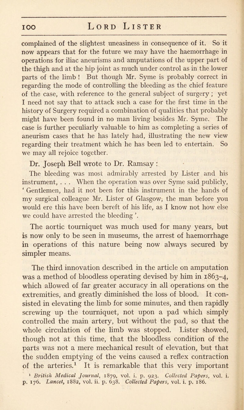 complained of the slightest uneasiness in consequence of it. So it now appears that for the future we may have the haemorrhage in operations for iliac aneurisms and amputations of the upper part of the thigh and at the hip joint as much under control as in the lower parts of the limb ! But though Mr. Syme is probably correct in regarding the mode of controlling the bleeding as the chief feature of the case, with reference to the general subject of surgery ; yet I need not say that to attack such a case for the first time in the history of Surgery required a combination of qualities that probably might have been found in no man living besides Mr. Syme. The case is further peculiarly valuable to him as completing a series of aneurism cases that he has lately had, illustrating the new view regarding their treatment which he has been led to entertain. So we may all rejoice together. Dr. Joseph Bell wrote to Dr. Ramsay : The bleeding was most admirably arrested by Lister and his instrument, . . . When the operation was over Syme said publicly, ‘ Gentlemen, had it not been for this instrument in the hands of my surgical colleague Mr. Lister of Glasgow; the man before you would ere this have been bereft of his life, as I know not how else we could have arrested the bleeding \ The aortic tourniquet was much used for many years, but is now only to be seen in museums, the arrest of haemorrhage in operations of this nature being now always secured by simpler means. The third innovation described in the article on amputation was a method of bloodless operating devised by him in 1863-4, which allowed of far greater accuracy in all operations on the extremities, and greatly diminished the loss of blood. It con¬ sisted in elevating the limb for some minutes, and then rapidly screwing up the tourniquet, not upon a pad which simply controlled the main artery, but without the pad, so that the whole circulation of the limb was stopped. Lister showed, though not at this time, that the bloodless condition of the parts was not a mere mechanical result of elevation, but that the sudden emptying of the veins caused a reflex contraction of the arteries.1 It is remarkable that this very important 1 British Medical Journal, 1879, vol. i. p. 923. Collected Papers, vol. i. p. 176. Lancet, 1882, vol. ii. p. 638. Collected Papers, vol. i. p. 186.