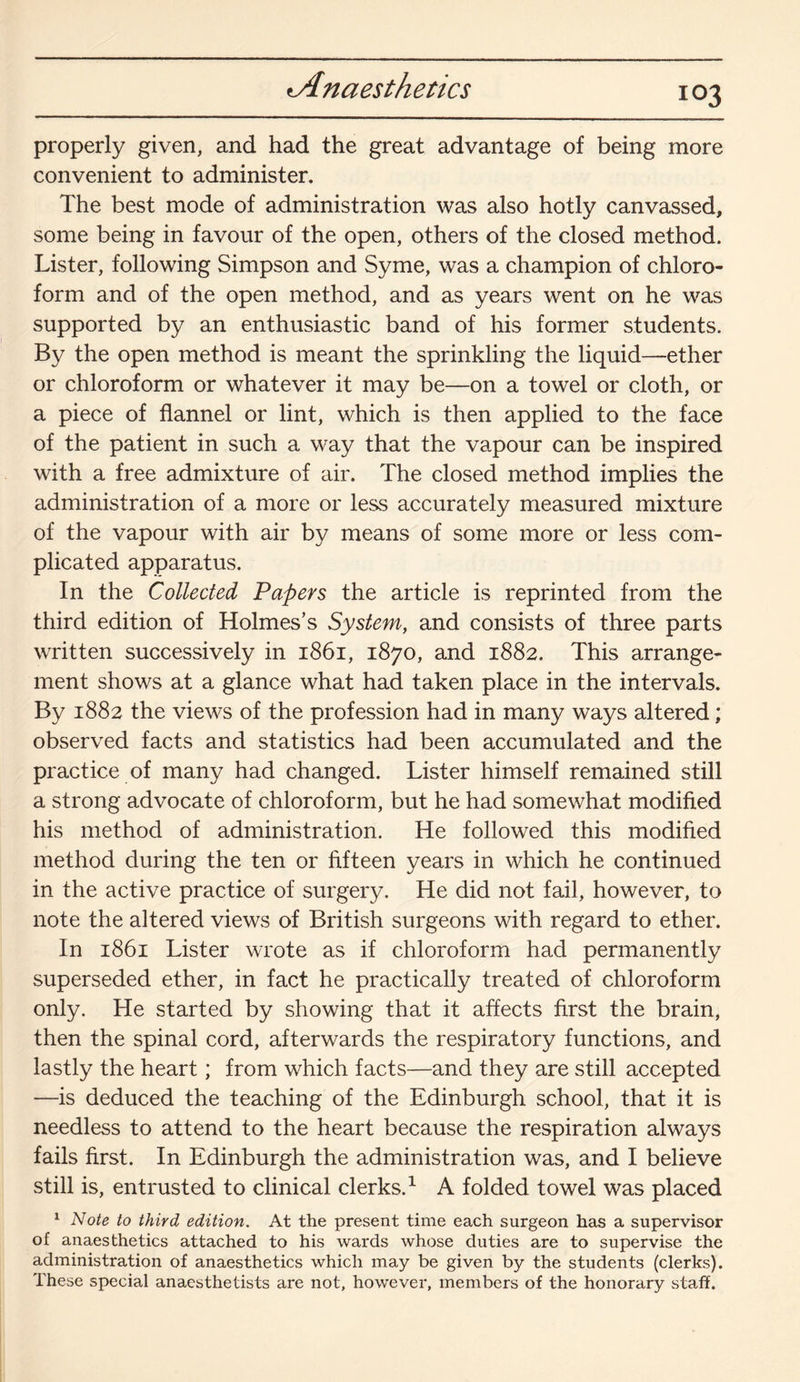 103 properly given, and had the great advantage of being more convenient to administer. The best mode of administration was also hotly canvassed, some being in favour of the open, others of the closed method. Lister, following Simpson and Syme, was a champion of chloro¬ form and of the open method, and as years went on he was supported by an enthusiastic band of his former students. By the open method is meant the sprinkling the liquid—ether or chloroform or whatever it may be—on a towel or cloth, or a piece of flannel or lint, which is then applied to the face of the patient in such a way that the vapour can be inspired with a free admixture of air. The closed method implies the administration of a more or less accurately measured mixture of the vapour with air by means of some more or less com¬ plicated apparatus. In the Collected Papers the article is reprinted from the third edition of Holmes’s System, and consists of three parts written successively in 1861, 1870, and 1882. This arrange¬ ment shows at a glance what had taken place in the intervals. By 1882 the views of the profession had in many ways altered; observed facts and statistics had been accumulated and the practice of many had changed. Lister himself remained still a strong advocate of chloroform, but he had somewhat modified his method of administration. He followed this modified method during the ten or fifteen years in which he continued in the active practice of surgery. He did not fail, however, to note the altered views of British surgeons with regard to ether. In 1861 Lister wrote as if chloroform had permanently superseded ether, in fact he practically treated of chloroform only. He started by showing that it affects first the brain, then the spinal cord, afterwards the respiratory functions, and lastly the heart; from which facts—and they are still accepted —is deduced the teaching of the Edinburgh school, that it is needless to attend to the heart because the respiration always fails first. In Edinburgh the administration was, and I believe still is, entrusted to clinical clerks.1 A folded towel was placed 1 Note to third edition. At the present time each surgeon has a supervisor of anaesthetics attached to his wards whose duties are to supervise the administration of anaesthetics which may be given by the students (clerks). These special anaesthetists are not, however, members of the honorary staff.