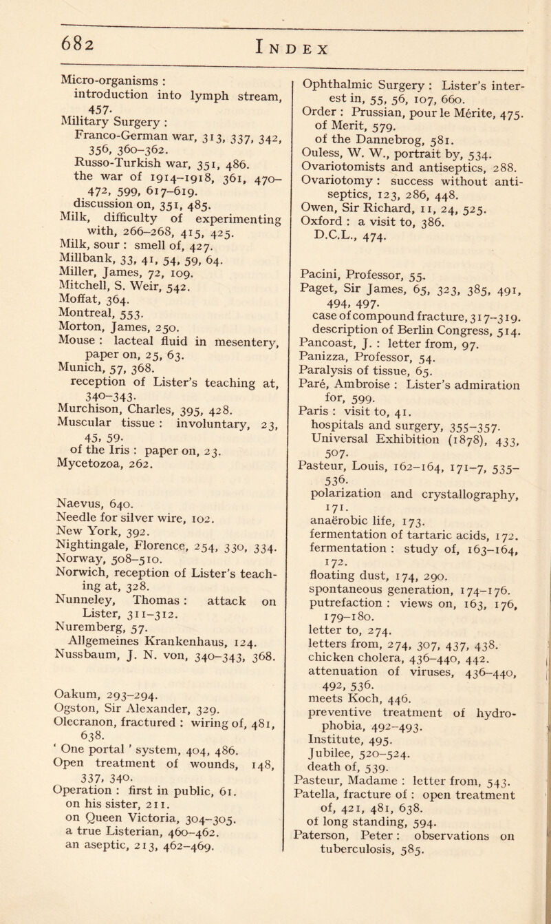 Micro-organisms : introduction into lymph stream, 457- Military Surgery : Franco-German war, 313, 337, 342, 356, 360-362. Russo-Turkish war, 351, 486. the war of 1914-1918, 361, 470- 472> 599, 617-619. discussion on, 351, 485. Milk, difficulty of experimenting with, 266-268, 415, 425. Milk, sour : smell of, 427. Millbank, 33, 41, 54, 59, 64. Miller, James, 72, 109. Mitchell, S. Weir, 542. Moffat, 364. Montreal, 553. Morton, James, 250. Mouse : lacteal fluid in mesentery, paper on, 25, 63. Munich, 57, 368. reception of Lister’s teaching at, 340-343- Murchison, Charles, 395, 428. Muscular tissue : involuntary, 23, 45, 59- of the Iris : paper on, 23. Mycetozoa, 262. Naevus, 640. Needle for silver wire, 102. New York, 392. Nightingale, Florence, 254, 330, 334. Norway, 508-510. Norwich, reception of Lister’s teach¬ ing at, 328. Nunneley, Thomas : attack on Lister, 311-312. Nuremberg, 57. Allgemeines Krankenhaus, 124. Nussbaum, J. N. von, 340-343, 368. Oakum, 293-294. Ogston, Sir Alexander, 329. Olecranon, fractured : wiring of, 481, 638. ‘ One portal ’ system, 404, 486. Open treatment of wounds, 148, 337, 340. Operation : first in public, 61. on his sister, 211. on Queen Victoria, 304-305. a true Listerian, 460-462. an aseptic, 213, 462-469. Ophthalmic Surgery : Lister’s inter¬ est in, 55, 56, 107, 660. Order : Prussian, pourle Merite, 475. of Merit, 579. of the Dannebrog, 581. Ouless, W. W., portrait by, 534. Ovariotomists and antiseptics, 288. Ovariotomy : success without anti¬ septics, 123, 286, 448. Owen, Sir Richard, 11, 24, 525. Oxford : a visit to, 386. D.C.L., 474. Pacini, Professor, 55. Paget, Sir James, 65, 323, 385, 491, 494, 497- case of compound fracture, 317-319. description of Berlin Congress, 514. Pancoast, J. : letter from, 97. Panizza, Professor, 54. Paralysis of tissue, 65. Pare, Ambroise : Lister’s admiration for, 599. Paris: visit to, 41. hospitals and surgery, 355-357. Universal Exhibition (1878), 433, 507. Pasteur, Louis, 162-164, I7I-7, 535~ 536. polarization and crystallography, 171. anaerobic life, 173. fermentation of tartaric acids, 172. fermentation : study of, 163-164, 172. floating dust, 174, 290. spontaneous generation, 174-176. putrefaction : views on, 163, 176, 179-180. letter to, 274. letters from, 274, 307, 437, 438. chicken cholera, 436-440, 442. attenuation of viruses, 436-440, 492, 536. meets Koch, 446. preventive treatment of hydro¬ phobia, 492-493. Institute, 495. Jubilee, 520-524. death of, 539. Pasteur, Madame : letter from, 543. Patella, fracture of : open treatment of, 421, 481, 638. of long standing, 594. Paterson, Peter: observations on tuberculosis, 585.