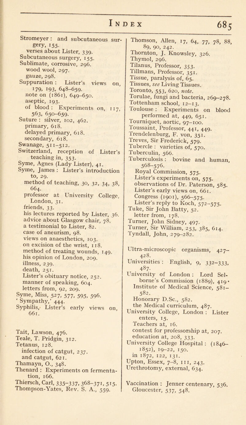 Stromeyer : and subcutaneous sur¬ gery, 155. verses about Lister, 339. Subcutaneous surgery, 155. Sublimate, corrosive, 296. wood wool, 297. gauze, 298. Suppuration : Lister’s views on, 179, 193, 648-659. note on (1861), 649-650. aseptic, 193. of blood: Experiments on, 117, 563, 650-659. Suture : silver, 102, 462. primary, 618. delayed primary, 618. secondary, 618. Swanage, 511-512. Switzerland, reception of Lister’s teaching in, 353. Syme, Agnes (Lady Lister), 41. Syme, James : Lister’s introduction to, 29. method of teaching, 30, 32, 34, 38, 664. professor at University College, London, 31. friends, 33. his lectures reported by Lister, 36. advice about Glasgow chair, 78. a testimonial to Lister, 82. case of aneurism, 98. views on anaesthetics, 103. on excision of the wrist, 118. method of treating wounds, 149. his opinion of London, 209. illness, 239. death, 251. Lister’s obituary notice, 252. manner of speaking, 604. letters from, 92, 209. Syme, Miss, 527, 577, 595, 596. * Sympathy,’ 444. Syphilis,- Lister’s early views on, 661. Tait, Lawson, 476. Teale, T. Pridgin, 312. Tetanus, 128. infection of catgut, 237. and catgut, 621. Thamayn, O., 348. Thenard : Experiments on fermenta¬ tion, 166. Thiersch, Carl, 335~337, 368-371, 515. Thompson-Yates, Rev. S. A., 559. Thomson, Allen, 17, 64, 77, 78, 88, 89, 90, 242. Thornton, J. Knowsley, 326. Thymol, 296. Tilanus, Professor, 353. Tillmans, Professor, 351. Tissue, paralysis of, 65. Tissues, see Living Tissues. Toronto, 553, 620, note. Torulae, fungi and bacteria, 269-278. Tottenham school, 12—13. Toulouse : Experiments on blood performed at, 449, 651. Tourniquet, aortic, 97-100. Toussaint, Professor, 441, 449. Trendelenburg, F. von, 351. Treves, Sir Frederick, 579. Tubercle : varieties of, 570. Tuberculin, 566. Tuberculosis : bovine and human, 568-576. Royal Commission, 575. Lister’s experiments on, 575. observations of Dr. Paterson, 585. Lister’s early views on, 661. Congress (1901), 566-575. Lister’s reply to Koch, 572-575. Tuke, Sir John Batty, 52. letter from, 178. Turner, John Sidney, 497. Turner, Sir William, 253, 385, 614. Tyndall, John, 279-282. Ultra-microscopic organisms, 427- 428. Universities : English, 9, 332-333, 487- University of London : Lord Sel- borne’s Commission (1889), 419* Institute of Medical Science, 581- 582. Honorary D.Sc., 582. the Medical curriculum, 487. University College, London : Lister enters, 15. Teachers at, 16. contest for professorship at, 207. education at, 208, 333. University College Hospital : (1846- 1852), 19-22, 150. in 1872, 122, 131. Upton, Essex, 7-8, 111, 243. Urethrotomy, external, 634. Vaccination : Jenner centenary, 536. Gloucester, 537, 548.