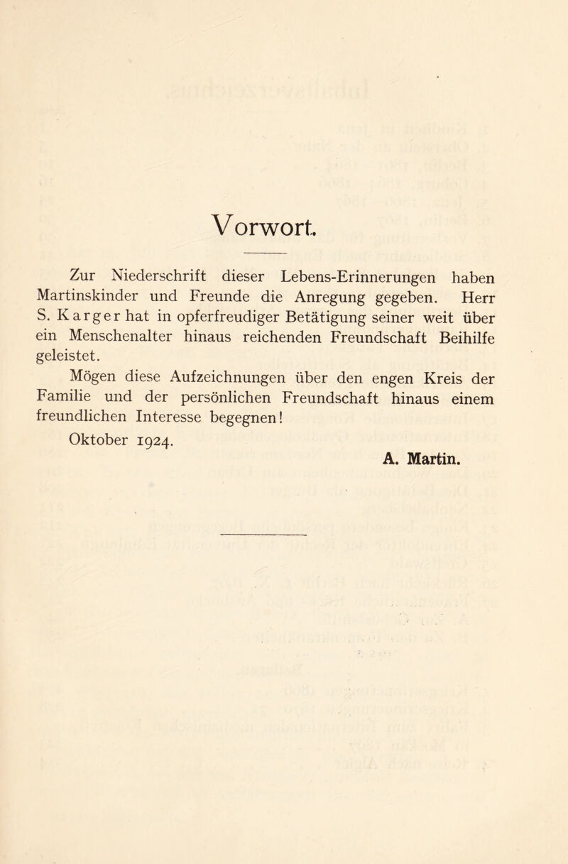 V orwort.. Zur Niederschrift dieser Lebens-Erinnerungen haben Martinskinder und Freunde die Anregung gegeben. Herr S. Karger hat in opferfreudiger Betätigung seiner weit über ein Menschenalter hinaus reichenden Freundschaft Beihilfe geleistet. Mögen diese Aufzeichnungen über den engen Kreis der Familie und der persönlichen Freundschaft hinaus einem freundlichen Interesse begegnen! Oktober 1924. A. Martin.