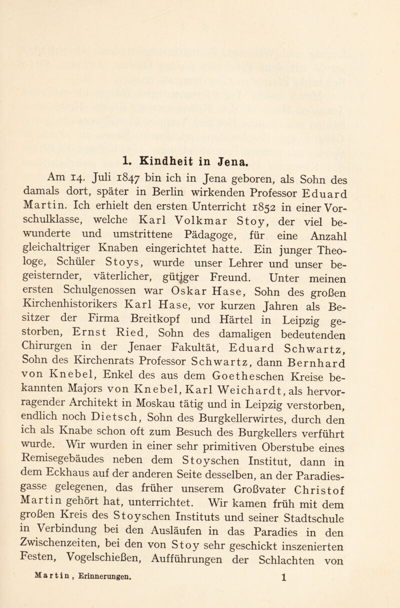 Am 14. Juli 1847 bin ich in Jena geboren, als Sohn des damals dort, später in Berlin wirkenden Professor Eduard Martin. Ich erhielt den ersten Unterricht 1852 in einer Vor¬ schulklasse, welche Karl Volkmar Stoy, der viel be¬ wunderte und umstrittene Pädagoge, für eine Anzahl gleichaltriger Knaben eingerichtet hatte. Ein junger Theo¬ loge, Schüler Stoys, wurde unser Lehrer und unser be¬ geisternder, väterlicher, gütiger Freund. Unter meinen ersten Schulgenossen war Oskar Hase, Sohn des großen Kirchenhistorikers Karl Hase, vor kurzen Jahren als Be¬ sitzer der Firma Breitkopf und Härtel in Leipzig ge¬ storben, Ernst Ried, Sohn des damaligen bedeutenden Chirurgen in der Jenaer Fakultät, Eduard Schwartz, Sohn des Kirchenrats Professor Schwartz, dann Bernhard von Knebel, Enkel des aus dem Goetheschen Kreise be¬ kannten Majors von Knebel, Karl Weichardt, als hervor¬ ragender Architekt in Moskau tätig und in Leipzig verstorben, endlich noch Di et sch, Sohn des Burgkellerwirtes, durch den ich als Knabe schon oft zum Besuch des Burgkellers verführt wurde. Wir wurden in einer sehr primitiven Oberstube eines Remisegebäudes neben dem Stoy sehen Institut, dann in dem Eckhaus auf der anderen Seite desselben, an der Paradies¬ gasse gelegenen, das früher unserem Großvater Christof Martin gehört hat, unterrichtet. Wir kamen früh mit dem großen Kreis des Stoy sehen Instituts und seiner Stadtschule in Verbindung bei den Ausläufen in das Paradies in den Zwischenzeiten, bei den von Stoy sehr geschickt inszenierten Festen, Vogelschießen, Aufführungen der Schlachten von Martin , Erinnerungen. 1