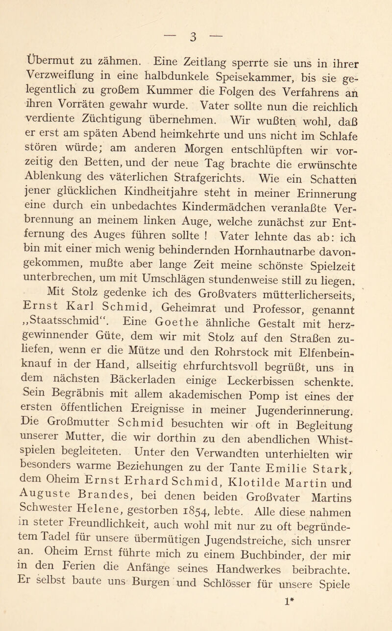 Übermut zu zähmen. Eine Zeitlang sperrte sie uns in ihrer Verzweiflung in eine halbdunkele Speisekammer, bis sie ge¬ legentlich zu großem Kummer die Folgen des Verfahrens an ihren Vorräten gewahr wurde. Vater sollte nun die reichlich verdiente Züchtigung übernehmen. Wir wußten wohl, daß er erst am späten Abend heimkehrte und uns nicht im Schlafe stören würde* am anderen Morgen entschlüpften wir vor- zeitig den Betten, und der neue Tag brachte die erwünschte Ablenkung des väterlichen Strafgerichts. Wie ein Schatten jener glücklichen Kindheitjahre steht in meiner Erinnerung eine durch ein unbedachtes Kindermädchen veranlaßte Ver¬ brennung an meinem linken Auge, welche zunächst zur Ent¬ fernung des Auges führen sollte ! Vater lehnte das ab: ich bin mit einer mich wenig behindernden Hornhautnarbe davon¬ gekommen, mußte aber lange Zeit meine schönste Spielzeit unterbrechen, um mit Umschlägen stundenweise still zu liegen. Mit Stolz gedenke ich des Großvaters mütterlicherseits, Ernst Karl Schmid, Geheimrat und Professor, genannt ,,Staatsschmid . Eine Goethe ähnliche Gestalt mit herz¬ gewinnender Güte, dem wir mit Stolz auf den Straßen zu¬ liefen, wenn er die Mütze und den Rohrstock mit Elfenbein¬ knauf in der Hand, allseitig ehrfurchtsvoll begrüßt, uns in dem nächsten Bäckerladen einige Leckerbissen schenkte. Sein Begräbnis mit allem akademischen Pomp ist eines der ersten öffentlichen Ereignisse in meiner Jugenderinnerung. Die Großmutter Schmid besuchten wir oft in Begleitung unserer Mutter, die wir dorthin zu den abendlichen Whist¬ spielen begleiteten. Unter den Verwandten unterhielten wir besonders warme Beziehungen zu der Tante Emilie Stark, dem Oheim Ernst Erhard Schmid, Klotilde Martin und Auguste Brandes, bei denen beiden Großvater Martins Schwester Helene, gestorben 1854, lebte. Alle diese nahmen m steter Freundlichkeit, auch wohl mit nur zu oft begründe¬ tem Tadel für unsere übermütigen Jugendstreiche, sich unsrer an. Oheim Ernst führte mich zu einem Buchbinder, der mir in den Ferien die Anfänge seines Handwerkes beibrachte. Er selbst baute uns Burgen und Schlösser für unsere Spiele 1*