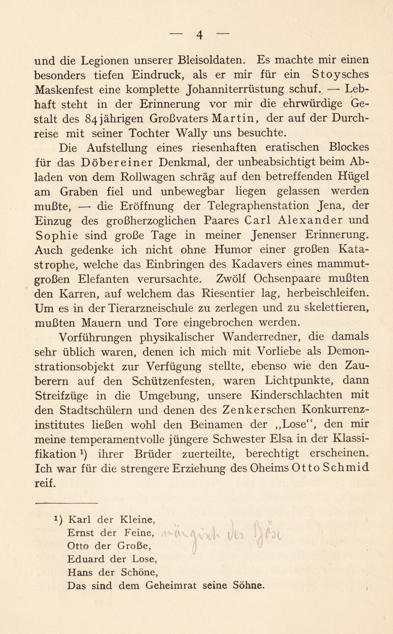 und die Legionen unserer Bleisoldaten. Es machte mir einen besonders tiefen Eindruck, als er mir für ein Stoysches Maskenfest eine komplette Johanniterrüstung schuf. — Leb¬ haft steht in der Erinnerung vor mir die ehrwürdige Ge¬ stalt des 84 jährigen Großvaters Martin, der auf der Durch¬ reise mit seiner Tochter Wally uns besuchte. Die Aufstellung eines riesenhaften eratischen Blockes für das Döbereiner Denkmal, der unbeabsichtigt beim Ab¬ laden von dem Rollwagen schräg auf den betreffenden Hügel am Graben fiel und unbewegbar liegen gelassen werden mußte, — die Eröffnung der Telegraphenstation Jena, der Einzug des großherzoglichen Paares Carl Alexander und Sophie sind große Tage in meiner Jenenser Erinnerung. Auch gedenke ich nicht ohne Humor einer großen Kata¬ strophe, welche das Einbringen des Kadavers eines mammut¬ großen Elefanten verursachte. Zwölf Ochsenpaare mußten den Karren, auf welchem das Riesentier lag, herbeischleifen. Um es in der Tier arzneischule zu zerlegen und zu skelettieren, mußten Mauern und Tore eingebrochen werden. Vorführungen physikalischer Wanderredner, die damals sehr üblich waren, denen ich mich mit Vorliebe als Demon¬ strationsobjekt zur Verfügung stellte, ebenso wie den Zau¬ berern auf den Schützenfesten, waren Lichtpunkte, dann Streifzüge in die Umgebung, unsere Kinderschlachten mit den Stadtschülern und denen des Zenker sehen Konkurrenz¬ institutes ließen wohl den Beinamen der „Lose“, den mir meine temperamentvolle jüngere Schwester Elsa in der Klassi¬ fikation x) ihrer Brüder zuerteilte, berechtigt erscheinen. Ich war für die strengere Erziehung des Oheims OttoSchmid reif. 1) Karl der Kleine, Ernst der Feine, Otto der Große, Eduard der Lose, Hans der Schöne, Das sind dem Geheimrat seine Söhne.