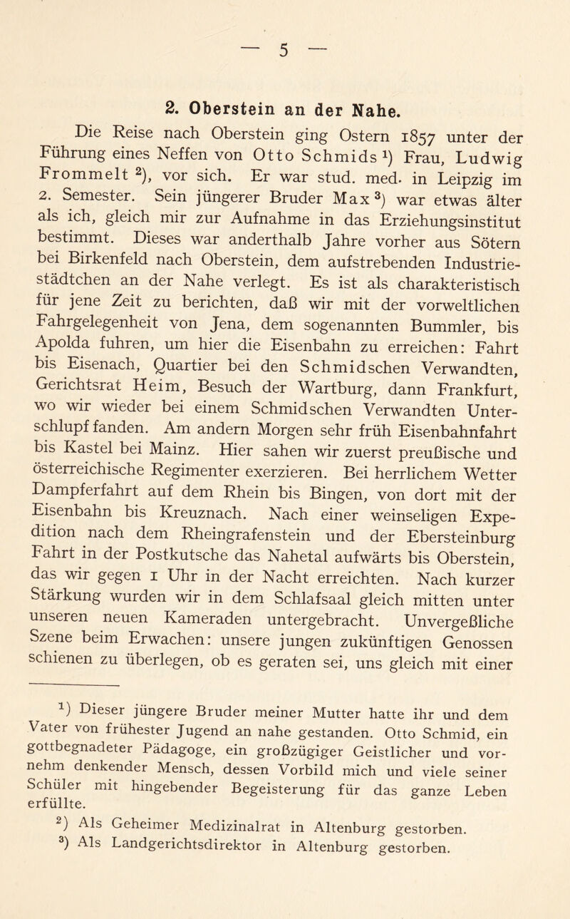 2. Oberstein an der Nahe. Die Reise nach Oberstein ging Ostern 1857 unter der Führung eines Neffen von Otto Schmids *) Frau, Ludwig Frömmelt 1 2), vor sich. Er war stud. med. in Leipzig im 2. Semester. Sein jüngerer Bruder Max3) war etwas älter als ich, gleich mir zur Aufnahme in das Erziehungsinstitut bestimmt. Dieses war anderthalb Jahre vorher aus Sötern bei Birkenfeld nach Oberstein, dem aufstrebenden Industrie¬ städtchen an der Nahe verlegt. Es ist als charakteristisch für jene Zeit zu berichten, daß wir mit der vorweltlichen Fahrgelegenheit von Jena, dem sogenannten Bummler, bis Apolda fuhren, um hier die Eisenbahn zu erreichen: Fahrt bis Eisenach, Quartier bei den Schmidschen Verwandten, Gerichtsrat Heim, Besuch der Wartburg, dann Frankfurt] wo wir wieder bei einem Schmidschen Verwandten Unter¬ schlupf fanden. Am andern Morgen sehr früh Eisenbahnfahrt bis Kastei bei Mainz. Hier sahen wir zuerst preußische und österreichische Regimenter exerzieren. Bei herrlichem Wetter Dampferfahrt auf dem Rhein bis Bingen, von dort mit der Eisenbahn bis Kreuznach. Nach einer weinseligen Expe¬ dition nach dem Rheingrafenstein und der Ebersteinburg Fahrt in der Postkutsche das Nahetal aufwärts bis Oberstein, das wir gegen 1 Uhr in der Nacht erreichten. Nach kurzer Stärkung wurden wir in dem Schlafsaal gleich mitten unter unseren neuen Kameraden untergebracht. Unvergeßliche Szene beim Erwachen: unsere jungen zukünftigen Genossen schienen zu überlegen, ob es geraten sei, uns gleich mit einer 1) Dieser jüngere Bruder meiner Mutter hatte ihr und dem Vater von frühester Jugend an nahe gestanden. Otto Schmid, ein gottbegnadeter Pädagoge, ein großzügiger Geistlicher und vor¬ nehm denkender Mensch, dessen Vorbild mich und viele seiner Schüler mit hingebender Begeisterung für das ganze Leben erfüllte. 2) Als Geheimer Medizinalrat in Altenburg gestorben. 3) Als Landgerichtsdirektor in Altenburg gestorben.