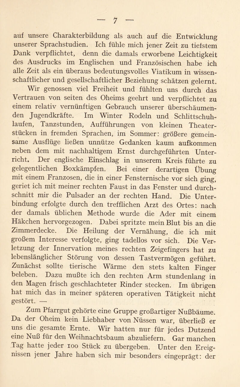 auf unsere Charakterbildung als auch auf die Entwicklung unserer Sprachstudien. Ich fühle mich jener Zeit zu tiefstem Dank verpflichtet, denn die damals erworbene Leichtigkeit des Ausdrucks im Englischen und Französischen habe ich alle Zeit als ein überaus bedeutungsvolles Viatikum in wissen¬ schaftlicher und gesellschaftlicher Beziehung schätzen gelernt. Wir genossen viel Freiheit und fühlten uns durch das Vertrauen von seiten des Oheims geehrt und verpflichtet zu einem relativ vernünftigen Gebrauch unserer überschäumen¬ den Jugendkräfte. Im Winter Rodeln und Schlittschuh¬ laufen, Tanzstunden, Aufführungen von kleinen Theater¬ stücken in fremden Sprachen, im Sommer: größere gemein¬ same Ausflüge ließen unnütze Gedanken kaum aufkommen neben dem mit nachhaltigem Ernst durchgeführten Unter¬ richt. Der englische Einschlag in unserem Kreis führte zu gelegentlichen Boxkämpfen. Bei einer derartigen Übung mit einem Franzosen, die in einer Fensternische vor sich ging, geriet ich mit meiner rechten Faust in das Fenster und durch- schnitt mir die Pulsader an der rechten Hand. Die Unter¬ bindung erfolgte durch den trefflichen Arzt des Ortes: nach der damals üblichen Methode wurde die Ader mit einem Häkchen hervorgezogen. Dabei spritzte mein Blut bis an die Zimmerdecke. Die Heilung der Vernähung, die ich mit großem Interesse verfolgte, ging tadellos vor sich. Die Ver¬ letzung der Innervation meines rechten Zeigefingers hat zu lebenslänglicher Störung von dessen Tastvermögen geführt. Zunächst sollte tierische Wärme den stets kalten Finger beleben. Dazu mußte ich den rechten Arm stundenlang in den Magen frisch geschlachteter Rinder stecken. Im übrigen hat mich das in meiner späteren operativen Tätigkeit nicht gestört. — Zum Pfarrgut gehörte eine Gruppe großartiger Nußbäume. Da der Oheim kein Liebhaber von Nüssen war, überließ er uns die gesamte Ernte. Wir hatten nur für jedes Dutzend eine Nuß für den Weihnachtsbaum abzuliefern. Gar manchen Tag hatte jeder ioo Stück zu übergeben. Unter den Ereig¬ nissen jener Jahre haben sich mir besonders eingeprägt: der