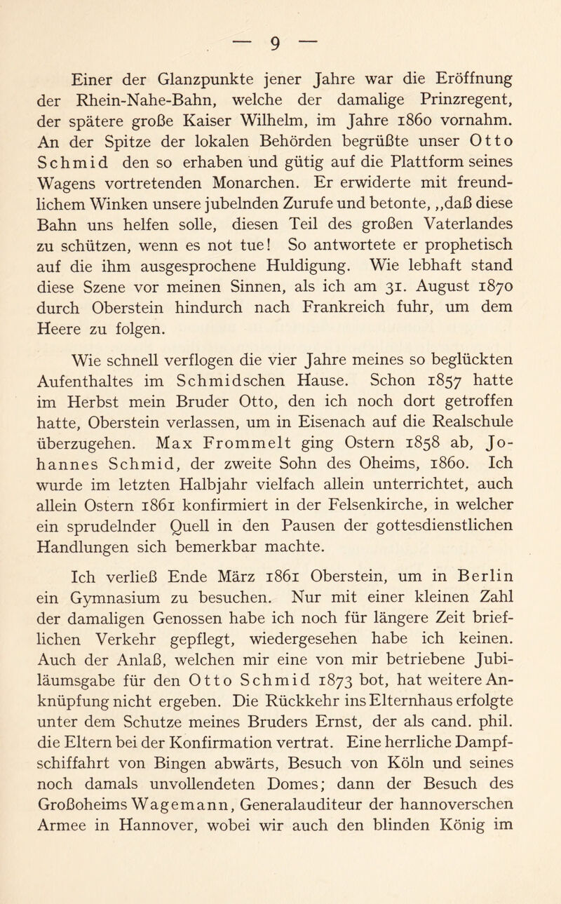 Einer der Glanzpunkte jener Jahre war die Eröffnung der Rhein-Nahe-Bahn, welche der damalige Prinzregent, der spätere große Kaiser Wilhelm, im Jahre 1860 vornahm. An der Spitze der lokalen Behörden begrüßte unser Otto S c h m i d den so erhaben und gütig auf die Plattform seines Wagens vortretenden Monarchen. Er erwiderte mit freund¬ lichem Winken unsere jubelnden Zurufe und betonte, ,,daß diese Bahn uns helfen solle, diesen Teil des großen Vaterlandes zu schützen, wenn es not tue! So antwortete er prophetisch auf die ihm ausgesprochene Huldigung. Wie lebhaft stand diese Szene vor meinen Sinnen, als ich am 31. August 1870 durch Oberstein hindurch nach Frankreich fuhr, um dem Heere zu folgen. Wie schnell verflogen die vier Jahre meines so beglückten Aufenthaltes im Schmidsehen Hause. Schon 1857 hatte im Herbst mein Bruder Otto, den ich noch dort getroffen hatte, Oberstein verlassen, um in Eisenach auf die Realschule überzugehen. Max Frömmelt ging Ostern 1858 ab, Jo¬ hannes Schmid, der zweite Sohn des Oheims, 1860. Ich wurde im letzten Halbjahr vielfach allein unterrichtet, auch allein Ostern 1861 konfirmiert in der Felsenkirche, in welcher ein sprudelnder Quell in den Pausen der gottesdienstlichen Handlungen sich bemerkbar machte. Ich verließ Ende März 1861 Oberstein, um in Berlin ein Gymnasium zu besuchen. Nur mit einer kleinen Zahl der damaligen Genossen habe ich noch für längere Zeit brief¬ lichen Verkehr gepflegt, wiedergesehen habe ich keinen. Auch der Anlaß, welchen mir eine von mir betriebene Jubi¬ läumsgabe für den Otto Schmid 1873 bot, hat weitere An¬ knüpfung nicht ergeben. Die Rückkehr ins Elternhaus erfolgte unter dem Schutze meines Bruders Ernst, der als cand. phil. die Eltern bei der Konfirmation vertrat. Eine herrliche Dampf¬ schiffahrt von Bingen abwärts, Besuch von Köln und seines noch damals unvollendeten Domes; dann der Besuch des Großoheims Wagemann, Generalauditeur der hannoverschen Armee in Hannover, wobei wir auch den blinden König im