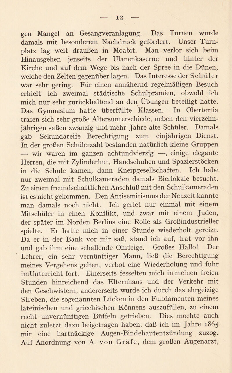 gen Mangel an Gesang Veranlagung. Das Turnen wurde damals mit besonderem Nachdruck gefördert. Unser Turn¬ platz lag weit draußen in Moabit. Man verlor sich beim Hinausgehen jenseits der Ulanenkaserne und hinter der Kirche und auf dem Wege bis nach der Spree in die Dünen, welche den Zelten gegenüber lagen. Das Interesse der Schüler war sehr gering. Für einen annähernd regelmäßigen Besuch erhielt ich zweimal städtische Schulprämien, obwohl ich mich nur sehr zurückhaltend an den Übungen beteiligt hatte. Das Gymnasium hatte überfüllte Klassen. In Obertertia trafen sich sehr große Altersunterschiede, neben den vierzehn¬ jährigen saßen zwanzig und mehr Jahre alte Schüler. Damals gab Sekundareife Berechtigung zum einjährigen Dienst. In der großen Schülerzahl bestanden natürlich kleine Gruppen — wir waren im ganzen achtundvierzig —, einige elegante Herren, die mit Zylinderhut, Handschuhen und Spazierstöcken in die Schule kamen, dann Kneipgesellschaften. Ich habe nur zweimal mit Schulkameraden damals Bierlokale besucht. Zu einem freundschaftlichen Anschluß mit den Schulkameraden ist es nicht gekommen. Den Antisemitismus der Neuzeit kannte man damals noch nicht. Ich geriet nur einmal mit einem Mitschüler in einen Konflikt, und zwar mit einem Juden, der später im Norden Berlins eine Rolle als Großindustrieller spielte. Er hatte mich in einer Stunde wiederholt gereizt. Da er in der Bank vor mir saß, stand ich auf, trat vor ihn und gab ihm eine schallende Ohrfeige. Großes Hallo! Der Lehrer, ein sehr vernünftiger Mann, ließ die Berechtigung meines Vergehens gelten, verbot eine Wiederholung und fuhr imUnterricht fort. Einerseits fesselten mich in meinen freien Stunden hinreichend das Elternhaus und der Verkehr mit den Geschwistern, andererseits wurde ich durch das ehrgeizige Streben, die sogenannten Lücken in den Fundamenten meines lateinischen und griechischen Könnens auszufüllen, zu einem recht unvernünftigen Büffeln getrieben. Dies mochte auch nicht zuletzt dazu beigetragen haben, daß ich im Jahre 1865 mir eine hartnäckige Augen-Bindehautentzündung zuzog. Auf Anordnung von A. von Gräfe, dem großen Augenarzt,