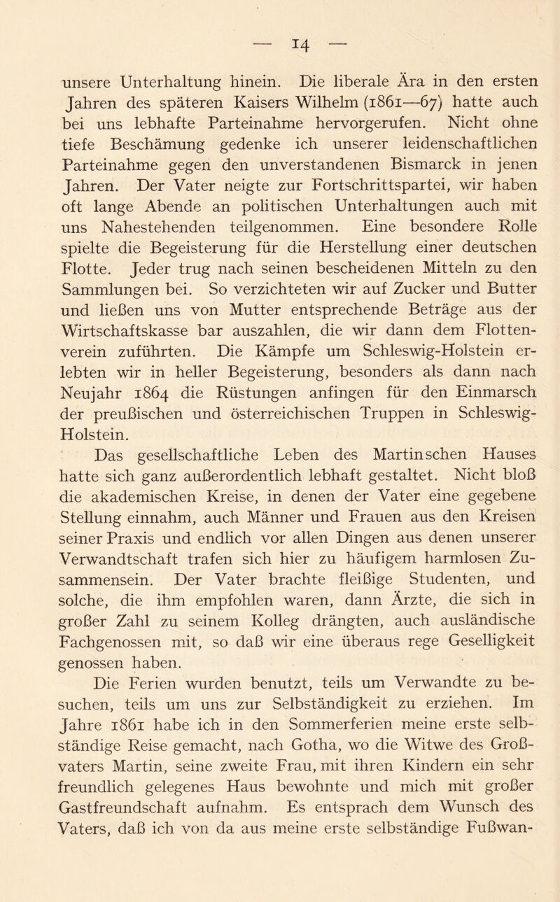 T4 unsere Unterhaltung hinein. Die liberale Ära in den ersten Jahren des späteren Kaisers Wilhelm (1861—67) hatte auch bei uns lebhafte Parteinahme her vor gerufen. Nicht ohne tiefe Beschämung gedenke ich unserer leidenschaftlichen Parteinahme gegen den unverstandenen Bismarck in jenen Jahren. Der Vater neigte zur Fortschrittspartei, wir haben oft lange Abende an politischen Unterhaltungen auch mit uns Nahestehenden teilgenommen. Eine besondere Rolle spielte die Begeisterung für die Herstellung einer deutschen Flotte. Jeder trug nach seinen bescheidenen Mitteln zu den Sammlungen bei. So verzichteten wir auf Zucker und Butter und ließen uns von Mutter entsprechende Beträge aus der Wirtschaftskasse bar auszahlen, die wir dann dem Flotten¬ verein zuführten. Die Kämpfe um Schleswig-Holstein er¬ lebten wir in heller Begeisterung, besonders als dann nach Neujahr 1864 die Rüstungen anfingen für den Einmarsch der preußischen und österreichischen Truppen in Schleswig- Holstein. Das gesellschaftliche Leben des Martin sehen Hauses hatte sich ganz außerordentlich lebhaft gestaltet. Nicht bloß die akademischen Kreise, in denen der Vater eine gegebene Stellung einnahm, auch Männer und Frauen aus den Kreisen seiner Praxis und endlich vor allen Dingen aus denen unserer Verwandtschaft trafen sich hier zu häufigem harmlosen Zu¬ sammensein. Der Vater brachte fleißige Studenten, und solche, die ihm empfohlen waren, dann Ärzte, die sich in großer Zahl zu seinem Kolleg drängten, auch ausländische Fachgenossen mit, so daß wir eine überaus rege Geselligkeit genossen haben. Die Ferien wurden benutzt, teils um Verwandte zu be¬ suchen, teils um uns zur Selbständigkeit zu erziehen. Im Jahre 1861 habe ich in den Sommerferien meine erste selb¬ ständige Reise gemacht, nach Gotha, wo die Witwe des Gro߬ vaters Martin, seine zweite Frau, mit ihren Kindern ein sehr freundlich gelegenes Haus bewohnte und mich mit großer Gastfreundschaft aufnahm. Es entsprach dem Wunsch des Vaters, daß ich von da aus meine erste selbständige Fußwan-