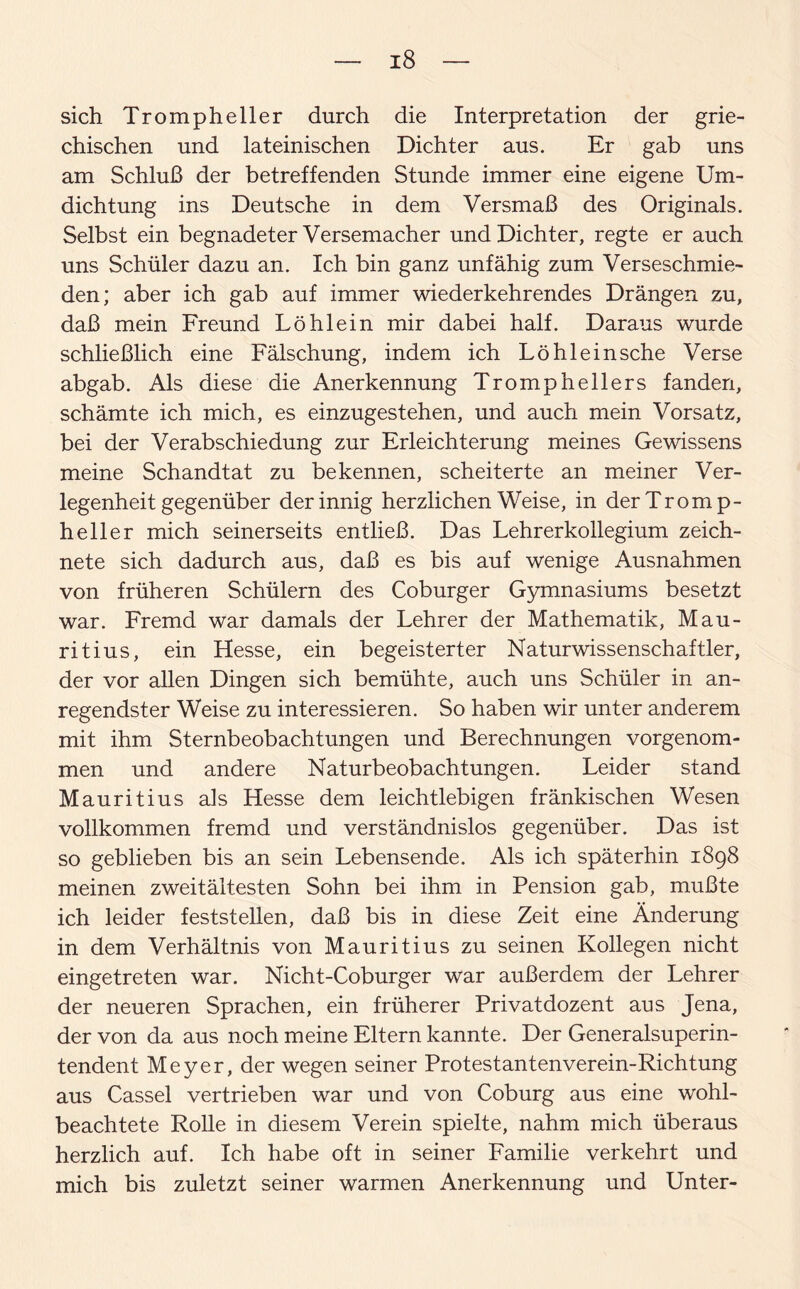 sich Trompheller durch die Interpretation der grie¬ chischen und lateinischen Dichter aus. Er gab uns am Schluß der betreffenden Stunde immer eine eigene Um¬ dichtung ins Deutsche in dem Versmaß des Originals. Selbst ein begnadeter Versemacher und Dichter, regte er auch uns Schüler dazu an. Ich bin ganz unfähig zum Verseschmie- den; aber ich gab auf immer wiederkehrendes Drängen zu, daß mein Freund Löhlein mir dabei half. Daraus wurde schließlich eine Fälschung, indem ich Löhlein sehe Verse abgab. Als diese die Anerkennung Tromphellers fanden, schämte ich mich, es einzugestehen, und auch mein Vorsatz, bei der Verabschiedung zur Erleichterung meines Gewissens meine Schandtat zu bekennen, scheiterte an meiner Ver¬ legenheit gegenüber der innig herzlichen Weise, in der Tromp¬ heller mich seinerseits entließ. Das Lehrerkollegium zeich¬ nete sich dadurch aus, daß es bis auf wenige Ausnahmen von früheren Schülern des Coburger Gymnasiums besetzt war. Fremd war damals der Lehrer der Mathematik, Mau¬ ritius, ein Hesse, ein begeisterter Naturwissenschaftler, der vor allen Dingen sich bemühte, auch uns Schüler in an¬ regendster Weise zu interessieren. So haben wir unter anderem mit ihm Sternbeobachtungen und Berechnungen vorgenom¬ men und andere Naturbeobachtungen. Leider stand Mauritius als Hesse dem leichtlebigen fränkischen Wesen vollkommen fremd und verständnislos gegenüber. Das ist so geblieben bis an sein Lebensende. Als ich späterhin 1898 meinen Zweitältesten Sohn bei ihm in Pension gab, mußte ich leider feststellen, daß bis in diese Zeit eine Änderung in dem Verhältnis von Mauritius zu seinen Kollegen nicht eingetreten war. Nicht-Coburger war außerdem der Lehrer der neueren Sprachen, ein früherer Privatdozent aus Jena, der von da aus noch meine Eltern kannte. Der Generalsuperin¬ tendent Meyer, der wegen seiner Protestantenverein-Richtung aus Cassel vertrieben war und von Coburg aus eine wohl¬ beachtete Rolle in diesem Verein spielte, nahm mich überaus herzlich auf. Ich habe oft in seiner Familie verkehrt und mich bis zuletzt seiner warmen Anerkennung und Unter-