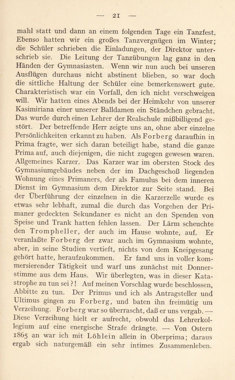 mahl statt und dann an einem folgenden Tage ein Tanzfest. Ebenso hatten wir ein großes Tanzvergnügen im Winter; die Schüler schrieben die Einladungen, der Direktor unter¬ schrieb sie. Die Leitung der Tanzübungen lag ganz in den Händen der Gymnasiasten. Wenn wir nun auch bei unseren Ausflügen durchaus nicht abstinent blieben, so war doch die sittliche Haltung der Schüler eine bemerkenswert gute. Charakteristisch war ein Vorfall, den ich nicht verschweigen will. Wir hatten eines Abends bei der Heimkehr von unserer Kasimiriana einer unserer Balldamen ein Ständchen gebracht. Das wurde durch einen Lehrer der Realschule mißbilligend ge¬ stört. Der betreffende Herr zeigte uns an, ohne aber einzelne Persönlichkeiten erkannt zu haben. AlsForberg daraufhin in Prima fragte, wer sich daran beteiligt habe, stand die ganze Prima auf, auch diejenigen, die nicht zugegen gewesen waren. Allgemeines Karzer. Das Karzer war im obersten Stock des Gymnasiumgebäudes neben der im Dachgeschoß liegenden Wohnung eines Primaners, der als Famulus bei dem inneren Dienst im Gymnasium dem Direktor zur Seite stand. Bei der Überführung der einzelnen in die Karzerzelle wurde es etwas sehr lebhaft, zumal die durch das Vorgehen der Pri¬ maner gedeckten Sekundaner es nicht an den Spenden von Speise und Trank hatten fehlen lassen. Der Lärm scheuchte den Trompheller, der auch im Hause wohnte, auf. Er veranlaßte Forberg der zwar auch im Gymnasium wohnte, aber, in seine Studien vertieft, nichts von dem Kneipgesang gehört hatte, heraufzukommen. Er fand uns in voller kom- mersierender Tätigkeit und warf uns zunächst mit Donner¬ stimme aus dem Haus. Wir überlegten, was in dieser Kata¬ strophe zu tun sei ?! Auf meinen Vorschlag wurde beschlossen, Abbitte zu tun. Der Primus und ich als Antragsteller und Ultimus gingen zu Forberg, und baten ihn freimütig um Verzeihung. Forberg war so überrascht, daß er uns vergab. — Diese Verzeihung hielt er aufrecht, obwohl das Lehrerkol¬ legium auf eine energische Strafe drängte. —- Von Ostern 1865 an war ich mit Löh lein allein in Oberprima; daraus ergab sich naturgemäß ein sehr intimes Zusammenleben.