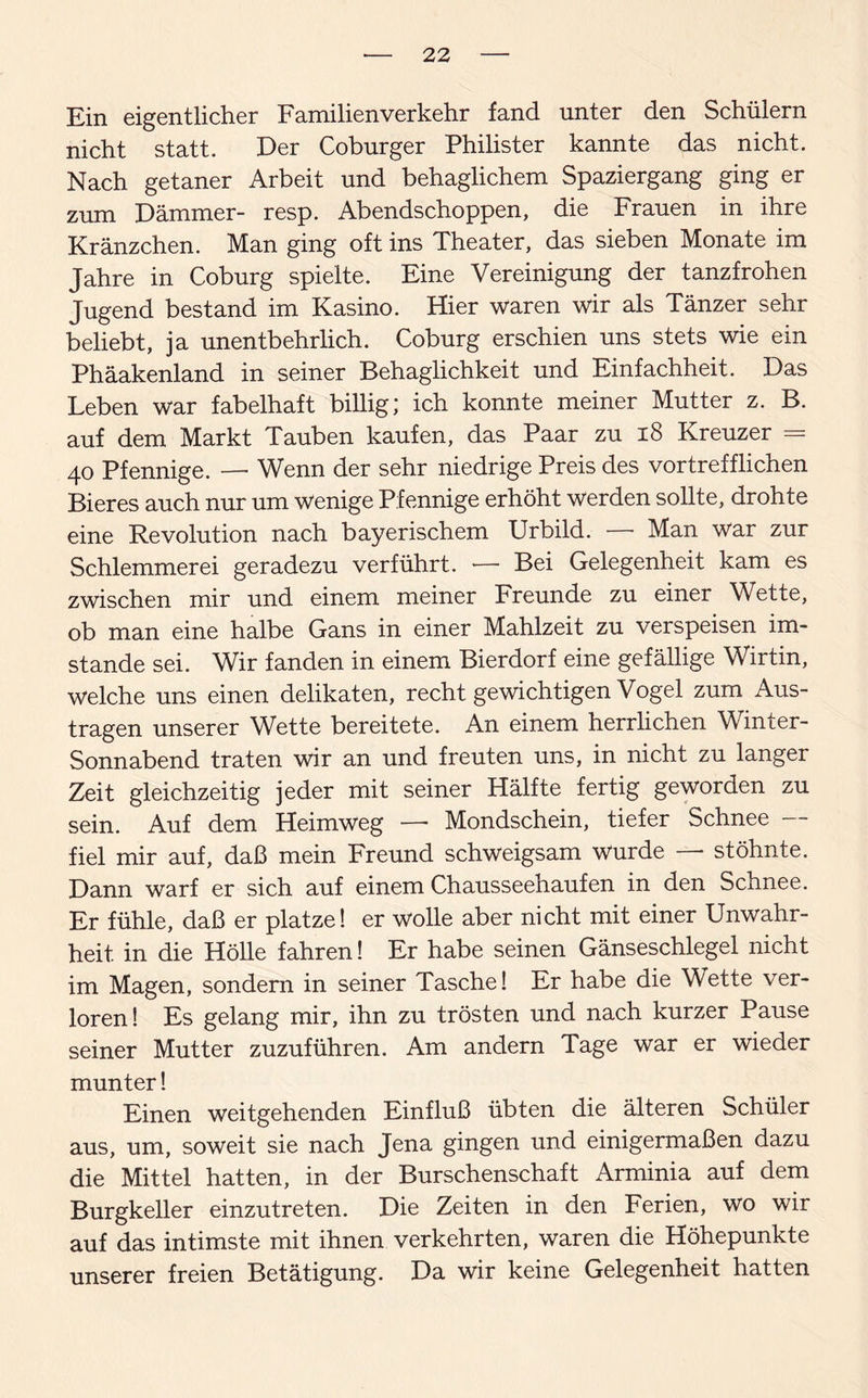 Ein eigentlicher Familienverkehr fand unter den Schülern nicht statt. Der Coburger Philister kannte das nicht. Nach getaner Arbeit und behaglichem Spaziergang ging er zum Dämmer- resp. Abendschoppen, die Frauen in ihre Kränzchen. Man ging oft ins Theater, das sieben Monate im Jahre in Coburg spielte. Eine Vereinigung der tanzfrohen Jugend bestand im Kasino. Hier waren wir als Tänzer sehr beliebt, ja unentbehrlich. Coburg erschien uns stets wie ein Phäakenland in seiner Behaglichkeit und Einfachheit. Das Leben war fabelhaft billig; ich konnte meiner Mutter z. B. auf dem Markt Tauben kaufen, das Paar zu 18 Kreuzer = 40 Pfennige. — Wenn der sehr niedrige Preis des vortrefflichen Bieres auch nur um wenige Pfennige erhöht Werden sollte, drohte eine Revolution nach bayerischem Urbild. — Man War zur Schlemmerei geradezu verführt. — Bei Gelegenheit kam es zwischen mir und einem meiner Freunde zu einer Wette, ob man eine halbe Gans in einer Mahlzeit zu verspeisen im¬ stande sei. Wir fanden in einem Bierdorf eine gefällige Wirtin, Welche uns einen delikaten, recht gewichtigen Vogel zum Aus¬ tragen unserer Wette bereitete. An einem herrlichen Winter- Sonnabend traten wir an und freuten uns, in nicht zu langer Zeit gleichzeitig jeder mit seiner Hälfte fertig geworden zu sein. Auf dem Heimweg — Mondschein, tiefer Schnee — fiel mir auf, daß mein Freund schweigsam Wurde * stöhnte. Dann warf er sich auf einem Chausseehaufen in den Schnee. Er fühle, daß er platze! er wolle aber nicht mit einer Unwahr¬ heit in die Hölle fahren! Er habe seinen Gänseschlegel nicht im Magen, sondern in seiner Tasche! Er habe die Wette ver¬ loren! Es gelang mir, ihn zu trösten und nach kurzer Pause seiner Mutter zuzuführen. Am andern Tage war er wieder munter! Einen weitgehenden Einfluß übten die älteren Schüler aus, um, soweit sie nach Jena gingen und einigermaßen dazu die Mittel hatten, in der Burschenschaft Arminia auf dem Burgkeller einzutreten. Die Zeiten in den Ferien, wo wir auf das intimste mit ihnen verkehrten, waren die Höhepunkte unserer freien Betätigung. Da wir keine Gelegenheit hatten