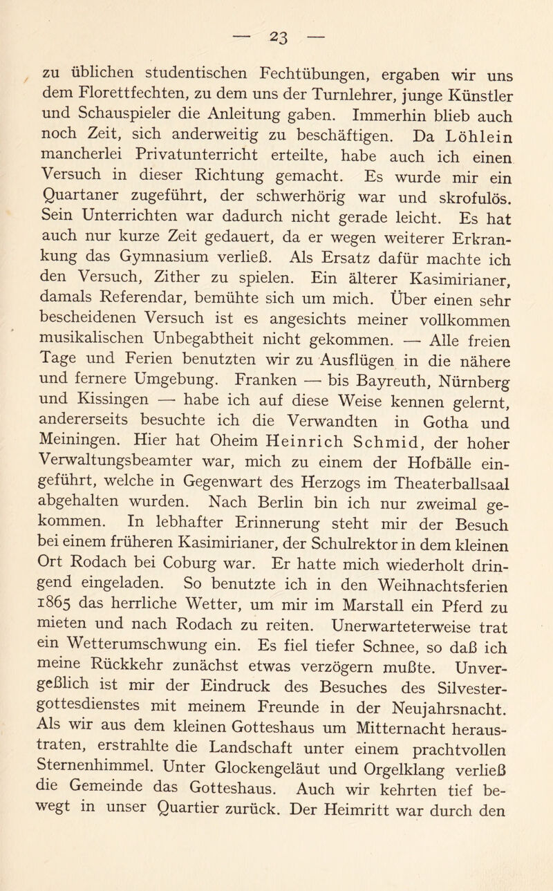 zu üblichen studentischen Fechtübungen, ergaben wir uns dem Florettfechten, zu dem uns der Turnlehrer, junge Künstler und Schauspieler die Anleitung gaben. Immerhin blieb auch noch Zeit, sich anderweitig zu beschäftigen. Da Löhlein mancherlei Privatunterricht erteilte, habe auch ich einen Versuch in dieser Richtung gemacht. Es wurde mir ein Quartaner zugeführt, der schwerhörig war und skrofulös. Sein Unterrichten war dadurch nicht gerade leicht. Es hat auch nur kurze Zeit gedauert, da er wegen weiterer Erkran¬ kung das Gymnasium verließ. Als Ersatz dafür machte ich den Versuch, Zither zu spielen. Ein älterer Kasimirianer, damals Referendar, bemühte sich um mich. Über einen sehr bescheidenen Versuch ist es angesichts meiner vollkommen musikalischen Unbegabtheit nicht gekommen. -—- Alle freien Tage und Ferien benutzten wir zu Ausflügen in die nähere und fernere Umgebung. Franken — bis Bayreuth, Nürnberg und Kissingen —- habe ich auf diese Weise kennen gelernt, andererseits besuchte ich die Verwandten in Gotha und Meiningen. Hier hat Oheim Heinrich Schmid, der hoher Verwaltungsbeamter war, mich zu einem der Hofbälle ein¬ geführt, welche in Gegenwart des Herzogs im Theaterballsaal abgehalten wurden. Nach Berlin bin ich nur zweimal ge¬ kommen. In lebhafter Erinnerung steht mir der Besuch bei einem früheren Kasimirianer, der Schulrektor in dem kleinen Ort Rodach bei Coburg war. Er hatte mich wiederholt drin¬ gend eingeladen. So benutzte ich in den Weihnachtsferien 1865 das herrliche Wetter, um mir im Marstall ein Pferd zu mieten und nach Rodach zu reiten. Unerwarteterweise trat ein Wetterumschwung ein. Es fiel tiefer Schnee, so daß ich meine Rückkehr zunächst etwas verzögern mußte. Unver¬ geßlich ist mir der Eindruck des Besuches des Silvester¬ gottesdienstes mit meinem Freunde in der Neujahrsnacht. Als wir aus dem kleinen Gotteshaus um Mitternacht heraus¬ traten, erstrahlte die Landschaft unter einem prachtvollen Sternenhimmel. Unter Glockengeläut und Orgelklang verließ die Gemeinde das Gotteshaus. Auch wir kehrten tief be¬ wegt in unser Quartier zurück. Der Heimritt war durch den