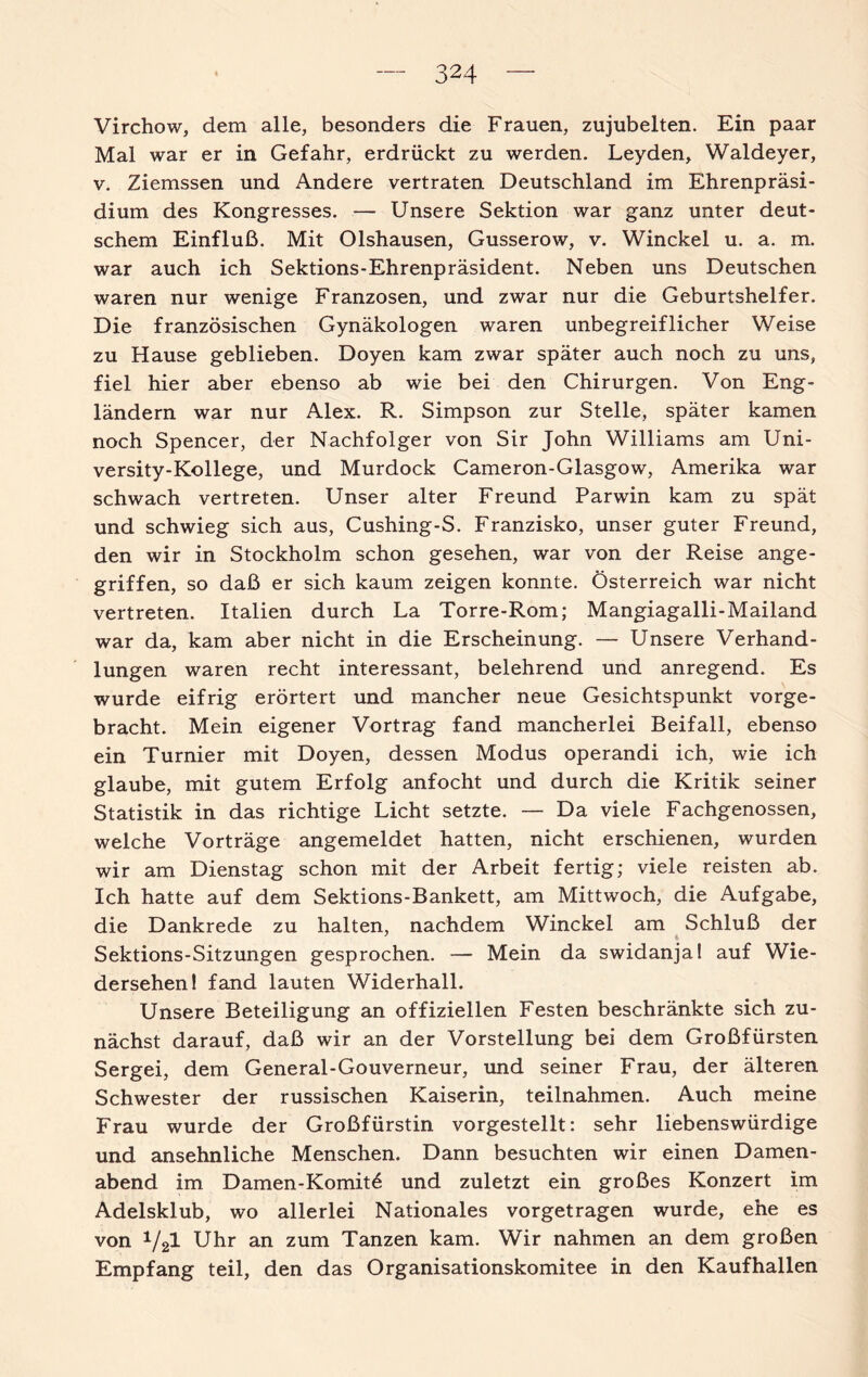 Virchow, dem alle, besonders die Frauen, zujubelten. Ein paar Mal war er in Gefahr, erdrückt zu werden. Leyden, Waldeyer, v. Ziemssen und Andere vertraten Deutschland im Ehrenpräsi¬ dium des Kongresses. — Unsere Sektion war ganz unter deut¬ schem Einfluß. Mit Olshausen, Gusserow, v. Winckel u. a. m. war auch ich Sektions-Ehrenpräsident. Neben uns Deutschen waren nur wenige Franzosen, und zwar nur die Geburtshelfer. Die französischen Gynäkologen waren unbegreiflicher Weise zu Hause geblieben. Doyen kam zwar später auch noch zu uns, fiel hier aber ebenso ab wie bei den Chirurgen. Von Eng¬ ländern war nur Alex. R. Simpson zur Stelle, später kamen noch Spencer, der Nachfolger von Sir John Williams am Uni- versity-Kollege, und Murdock Cameron-Glasgow, Amerika war schwach vertreten. Unser alter Freund Parwin kam zu spät und schwieg sich aus, Cushing-S. Franzisko, unser guter Freund, den wir in Stockholm schon gesehen, war von der Reise ange¬ griffen, so daß er sich kaum zeigen konnte. Österreich war nicht vertreten. Italien durch La Torre-Rom; Mangiagalli-Mailand war da, kam aber nicht in die Erscheinung. — Unsere Verhand¬ lungen waren recht interessant, belehrend und anregend. Es wurde eifrig erörtert und mancher neue Gesichtspunkt vorge¬ bracht. Mein eigener Vortrag fand mancherlei Beifall, ebenso ein Turnier mit Doyen, dessen Modus operandi ich, wie ich glaube, mit gutem Erfolg anfocht und durch die Kritik seiner Statistik in das richtige Licht setzte. — Da viele Fachgenossen, welche Vorträge angemeldet hatten, nicht erschienen, wurden wir am Dienstag schon mit der Arbeit fertig; viele reisten ab. Ich hatte auf dem Sektions-Bankett, am Mittwoch, die Aufgabe, die Dankrede zu halten, nachdem Winckel am Schluß der Sektions-Sitzungen gesprochen. — Mein da swidanja! auf Wie¬ dersehen! fand lauten Widerhall. Unsere Beteiligung an offiziellen Festen beschränkte sich zu¬ nächst darauf, daß wir an der Vorstellung bei dem Großfürsten Sergei, dem General-Gouverneur, und seiner Frau, der älteren Schwester der russischen Kaiserin, teilnahmen. Auch meine Frau wurde der Großfürstin vorgestellt: sehr liebenswürdige und ansehnliche Menschen. Dann besuchten wir einen Damen¬ abend im Damen-Komitö und zuletzt ein großes Konzert im Adelsklub, wo allerlei Nationales vorgetragen wurde, ehe es von V21 Uhr an zum Tanzen kam. Wir nahmen an dem großen Empfang teil, den das Organisationskomitee in den Kaufhallen