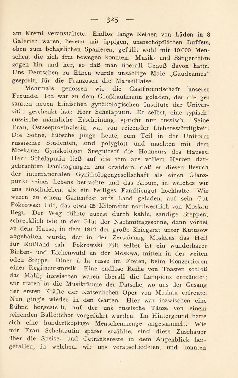 am Kreml veranstaltete. Endlos lange Reihen von Läden in 8 Galerien waren, besetzt mit üppigen, unerschöpflichen Buffets, oben zum behaglichen Spazieren, gefüllt wohl mit 10 000 Men¬ schen, die sich frei bewegen konnten. Musik- und Sängerchöre zogen hin und her, so daß man überall Genuß davon hatte. Uns Deutschen zu Ehren wurde unzählige Male „Gaudeamus“ gespielt, für die Franzosen die Marseillaise. Mehrmals genossen wir die Gastfreundschaft unserer Freunde. Ich war zu dem Großkaufmann geladen, der die ge¬ samten neuen klinischen gynäkologischen Institute der Univer¬ sität geschenkt hat: Herr Schelaputin. Er selbst, eine typisch¬ russische männliche Erscheinung, spricht nur russisch. Seine Frau, Ostseeprovinzlerin, war von reizender Liebenswürdigkeit. Die Söhne, hübsche junge Leute, zum Teil in der Uniform russischer Studenten, sind polyglott und machten mit dem Moskauer Gynäkologen Sneguireff die Honneurs des Hauses. Herr Schelaputin ließ auf die ihm aus vollem Herzen dar¬ gebrachten Danksagungen uns erwidern, daß er diesen Besuch der internationalen Gynäkologengesellschaft als einen Glanz¬ punkt seines Lebens betrachte und das Album, in welches wir uns einschrieben, als ein heiliges Familiengut hochhalte. Wir waren zu einem Gartenfest aufs Land geladen, auf sein Gut Pokrowski Fili, das etwa 25 Kilometer nordwestlich von Moskau liegt. Der Weg führte zuerst durch kahle, sandige Steppen, schrecklich öde in der Glut der Nachmittagssonne, dami vorbei an dem Hause, in dem 1812 der große Kriegsrat unter; Kutusow abgehalten wurde, der in der Zerstörung Moskaus das Heil für Rußland sah. Pokrowski Fili selbst ist ein wunderbarer Birken- und Eichenwald an der Moskwa, mitten in der weiten öden Steppe. Diner ä la russe im Freien, beim Konzertieren einer Regimentsmusik. Eine endlose Reihe von Toasten schloß das Mahl; inzwischen waren überall die Lampions entzündet; wir traten in die Musikräume der Datsche, wo uns der Gesang der ersten Kräfte der Kaiserlichen Oper von Moskau erfreute. Nun ging’s wieder in den Garten. Hier war inzwischen eine Bühne hergestellt, auf der uns russische Tänze von einem reizenden Ballettchor vorgeführt wurden. Im Hintergrund hatte sich eine hundertköpfige Menschenmenge angesammelt. Wie mir Frau Schelaputin später erzählte, sind diese Zuschauer über die Speise- und Getränkereste in dem Augenblick her¬ gefallen, in welchem wir uns verabschiedeten, und konnten